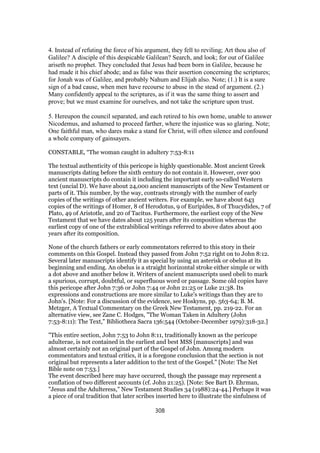 4. Instead of refuting the force of his argument, they fell to reviling; Art thou also of
Galilee? A disciple of this despicable Galilean? Search, and look; for out of Galilee
ariseth no prophet. They concluded that Jesus had been born in Galilee, because he
had made it his chief abode; and as false was their assertion concerning the scriptures;
for Jonah was of Galilee, and probably Nahum and Elijah also. Note; (1.) It is a sure
sign of a bad cause, when men have recourse to abuse in the stead of argument. (2.)
Many confidently appeal to the scriptures, as if it was the same thing to assert and
prove; but we must examine for ourselves, and not take the scripture upon trust.
5. Hereupon the council separated, and each retired to his own home, unable to answer
Nicodemus, and ashamed to proceed farther, where the injustice was so glaring. Note;
One faithful man, who dares make a stand for Christ, will often silence and confound
a whole company of gainsayers.
CONSTABLE, “The woman caught in adultery 7:53-8:11
The textual authenticity of this pericope is highly questionable. Most ancient Greek
manuscripts dating before the sixth century do not contain it. However, over 900
ancient manuscripts do contain it including the important early so-called Western
text (uncial D). We have about 24,000 ancient manuscripts of the New Testament or
parts of it. This number, by the way, contrasts strongly with the number of early
copies of the writings of other ancient writers. For example, we have about 643
copies of the writings of Homer, 8 of Herodotus, 9 of Euripides, 8 of Thucydides, 7 of
Plato, 49 of Aristotle, and 20 of Tacitus. Furthermore, the earliest copy of the New
Testament that we have dates about 125 years after its composition whereas the
earliest copy of one of the extrabiblical writings referred to above dates about 400
years after its composition.
None of the church fathers or early commentators referred to this story in their
comments on this Gospel. Instead they passed from John 7:52 right on to John 8:12.
Several later manuscripts identify it as special by using an asterisk or obelus at its
beginning and ending. An obelus is a straight horizontal stroke either simple or with
a dot above and another below it. Writers of ancient manuscripts used obeli to mark
a spurious, corrupt, doubtful, or superfluous word or passage. Some old copies have
this pericope after John 7:36 or John 7:44 or John 21:25 or Luke 21:38. Its
expressions and constructions are more similar to Luke's writings than they are to
John's. [Note: For a discussion of the evidence, see Hoskyns, pp. 563-64; B. M.
Metzger, A Textual Commentary on the Greek New Testament, pp. 219-22. For an
alternative view, see Zane C. Hodges, "The Woman Taken in Adultery (John
7:53-8:11): The Text," Bibliotheca Sacra 136:544 (October-December 1979):318-32.]
"This entire section, John 7:53 to John 8:11, traditionally known as the pericope
adulterae, is not contained in the earliest and best MSS [manuscripts] and was
almost certainly not an original part of the Gospel of John. Among modern
commentators and textual critics, it is a foregone conclusion that the section is not
original but represents a later addition to the text of the Gospel." [Note: The Net
Bible note on 7:53.]
The event described here may have occurred, though the passage may represent a
conflation of two different accounts (cf. John 21:25). [Note: See Bart D. Ehrman,
"Jesus and the Adulteress," New Testament Studies 34 (1988):24-44.] Perhaps it was
a piece of oral tradition that later scribes inserted here to illustrate the sinfulness of
308
 