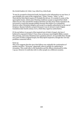 the Jewish leaders (cf. John 7:24; John 8:15; John 8:46).
"It may be accepted as historical truth; but based on the information we now have, it
was probably not a part of the original text." [Note: Tenney, "John," p. 89.]
Then did the Holy Spirit inspire it? Probably He did not. It is similar to some of the
apocryphal stories, which some Christian traditions accept as inspired but which
others do not. How should the modern Christian use this story? Some expositors do
not preach or teach the passage publicly because they believe it is uninspired.
However other Christians disagree and accept it as equally authoritative as the rest of
Scripture. Roman Catholics accept it because it was in Jerome's Latin Vulgate
translation (late fourth century A.D.), which they regard as authoritative.
If I do not believe it was part of the inspired text of John's Gospel, why have I
bothered to expound it below? I have done so because most English Bibles contain
this pericope, and many Christians have questions about it. It is possible that, though
not a part of John's original Gospel, the Holy Spirit inspired it, though this view has
problems connected with it.
Verse 53
This verse suggests that the story that follows was originally the continuation of
another narrative. "Everyone" apparently refers to people at a gathering in
Jerusalem. This could refer to the Sanhedrin and the officers mentioned in John
7:45-52. However it could also refer to other people on a different occasion.
309
 