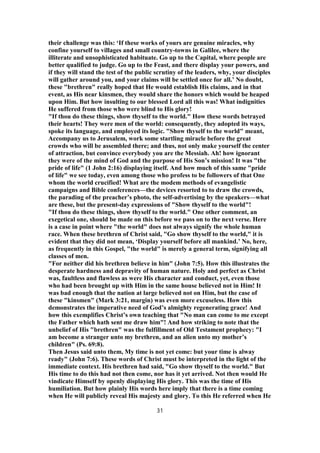 their challenge was this: ‘If these works of yours are genuine miracles, why
confine yourself to villages and small country-towns in Galilee, where the
illiterate and unsophisticated habituate. Go up to the Capital, where people are
better qualified to judge. Go up to the Feast, and there display your powers, and
if they will stand the test of the public scrutiny of the leaders, why, your disciples
will gather around you, and your claims will be settled once for all.’ No doubt,
these "brethren" really hoped that He would establish His claims, and in that
event, as His near kinsmen, they would share the honors which would be heaped
upon Him. But how insulting to our blessed Lord all this was! What indignities
He suffered from those who were blind to His glory!
"If thou do these things, show thyself to the world." How these words betrayed
their hearts! They were men of the world: consequently, they adopted its ways,
spoke its language, and employed its logic. "Show thyself to the world" meant,
Accompany us to Jerusalem, work some startling miracle before the great
crowds who will be assembled there; and thus, not only make yourself the center
of attraction, but convince everybody you are the Messiah. Ah! how ignorant
they were of the mind of God and the purpose of His Son’s mission! It was "the
pride of life" (1 John 2:16) displaying itself. And how much of this same "pride
of life" we see today, even among those who profess to be followers of that One
whom the world crucified! What are the modem methods of evangelistic
campaigns and Bible conferences—the devices resorted to to draw the crowds,
the parading of the preacher’s photo, the self-advertising by the speakers—what
are these, but the present-day expressions of "Show thyself to the world"!
"If thou do these things, show thyself to the world." One other comment, an
exegetical one, should be made on this before we pass on to the next verse. Here
is a case in point where "the world" does not always signify the whole human
race. When these brethren of Christ said, "Go show thyself to the world," it is
evident that they did not mean, ‘Display yourself before all mankind.’ No, here,
as frequently in this Gospel, "the world" is merely a general term, signifying all
classes of men.
"For neither did his brethren believe in him" (John 7:5). How this illustrates the
desperate hardness and depravity of human nature. Holy and perfect as Christ
was, faultless and flawless as were His character and conduct, yet, even those
who had been brought up with Him in the same house believed not in Him! It
was bad enough that the nation at large believed not on Him, but the case of
these "kinsmen" (Mark 3:21, margin) was even more excuseless. How this
demonstrates the imperative need of God’s almighty regenerating grace! And
how this exemplifies Christ’s own teaching that "No man can come to me except
the Father which hath sent me draw him"! And how striking to note that the
unbelief of His "brethren" was the fulfillment of Old Testament prophecy: "I
am become a stranger unto my brethren, and an alien unto my mother’s
children" (Ps. 69:8).
Then Jesus said unto them, My time is not yet come: but your time is alway
ready" (John 7:6). These words of Christ must be interpreted in the light of the
immediate context. His brethren had said, "Go show thyself to the world." But
His time to do this had not then come, nor has it yet arrived. Not then would He
vindicate Himself by openly displaying His glory. This was the time of His
humiliation. But how plainly His words here imply that there is a time coming
when He will publicly reveal His majesty and glory. To this He referred when He
31
 