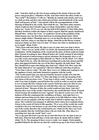 said, "And they shall see the Son of man coming in the clouds of heaven with
power and great glory" (Matthew 24:30). And what will be the effect of this on
"the world"? Revelation 1:7 tells us: "Behold, he cometh with clouds; and every
eye shall see him, and they also which pierced him: and all kindreds of the earth
shall wail because of him." And solemn will be the accompaniments of this
showing of Himself to the world. Then shall He say, "But those mine enemies,
which would not that I should reign over them, bring hither, and slay them
before me" (Luke 19:27); see, too, the last half of Revelation 19. How little, then,
did these brethren realize the import of their request! Had He openly manifested
Himself then—before the Cross—it would have involved the perdition of the
whole human race, for then there had been no atoning-blood under which
sinners might shelter! Thankful must we ever be that He did not do what they
asked. And how often we ask Him for things, which He in His Divine wisdom
and grace denies us! How true it is that "we know not what we should pray for
as we ought" (Rom. 8:26)!
"Then Jesus said unto them, My time is not yet come: but your time is alway
ready." There was no "pride of life" in Christ. He demonstrated this in the great
Temptation. All the kingdoms of the world and the glory of them could not tempt
Him. Instead of seeking to show Himself before the world, instead of advertising
Himself, instead of endeavoring to attract attention, He frequently drew a veil
over His works and sought to hide Himself: see Mark 1:36-38; Mark 7:17; Mark
7:36; Mark 8:26, etc. After He had been transfigured on the holy mount and His
glory had appeared before the eyes of the three apostles, He bade them "that
they should tell no man what things they had seen" (Mark 9:9). How truly did
He make Himself of "no reputation"! But how different with these brethren.
"Your time is alway ready," He said. They were ever willing and wanting to win
the applause of men, and make themselves popular with the world.
"The world cannot hate you; but me it hateth, because I testify of it, that the
works thereof are evil" (John 7:7). How this helps us to fix the meaning of the
last clause of the previous verse. "Your time is alway ready" meant, as we have
said, Your time to display yourself before the world, in order to court its smiles,
is ever to hand. But how solemn is the reason Christ here gives for this! It was
because they had not cast in their lot with this One who was "despised and
rejected of men." Because of this, the world would not hate them. And why?
Because they were of the world. Contrariwise, the world did hate Christ. It hated
Christ because He testified of it (not "against" it!), that its works were evil. The
holiness of His life condemned the worldliness of theirs. And right here is a
solemn and searching test for those who profess to be His followers today. Dear
reader, if you are popular with the world, that is indeed a solemn sign, an evil
omen. The world has not changed. It still hates those whose lives condemn theirs.
Listen to the words of Christ to His apostles, "If ye were of the world, the world
would love his own: but because ye are not of the world, but I have chosen you
out of the world, therefore the world hateth you" (John 15:19). Here our Lord
tells us plainly that the world hates those who are truly His. This, then, is a
searching test: does the world "hate" you?
"Go ye up unto this feast: I go not up yet unto this feast; for my time is not yet
full come. When he had said these words unto them, he abode still in Galilee"
(John 7:8, 9). The meaning of these verses is really very simple. Christ plainly
qualified Himself. He did not say that He would not go up to the Feast; what He
32
 