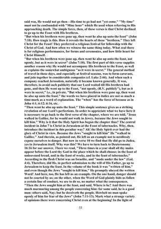 said was, He would not go then—His time to go had not "yet come." "My time"
must not be confounded with "Mine hour" which He used when referring to His
approaching death. The simple force, then, of these verses is that Christ declined
to go up to the Feast with His brethren.
"But when his brethren were gone up, then went he also up unto the feast" (John
7:10). How tragic is this. How it reveals the hearts of these "brethren." They left
Christ for the Feast! They preferred a religious festival for fellowship with the
Christ of God. And how often we witness the same thing today. What zeal there
is for religious performances, for forms and ceremonies, and how little heart for
Christ Himself.
"But when his brethren were gone up, then went he also up unto the feast, not
openly, but as it were in secret" (John 7:10). The first part of this verse supplies
another reason why He would not accompany His brethren to the Feast, as well
as explains the somewhat ambiguous "as it were in secret." The general method
of travel in those days, and especially at festival seasons, was to form caravans,
and join together in considerable companies (cf. Luke 2:44). And when such a
company reached Jerusalem, naturally it became known generally. It was,
therefore, to avoid such publicity that our Lord waited till His brethren had
gone, and then He went up to the Feast, "not openly, (R.V. publicly"), but as it
were in secret," i.e., in private. "But when his brethren were gone up, then went
he also up unto the feast." the words we have placed in italics are not so much a
time-mark as a word of explanation. The "when" has the force of because as in
John 4:1; 6:12; 6:16, etc.
"Then went he also up unto the feast." This simple sentence gives us a striking
revelation of our Lord’s perfections. In order to appreciate what we have here it
is necessary to go back to the first verse of the chapter, where we are told, "Jesus
walked in Galilee, for he would not walk in Jewry, because the Jews sought to
kill him." Why is it that the Holy Spirit has begun the chapter thus? The central
incident in John 7 is Christ in Jerusalem at the Feast of tabernacles. Why, then,
introduce the incident in this peculiar way? Ah! the Holy Spirit ever had the
glory of Christ in view. Because the Jews "sought to kill him" He "walked in
Galilee." And therein, as pointed out, He left us an example not to needlessly
expose ourselves to danger. But now in verse 10 we find that He did go to Judea,
yes to Jerusalem itself. Why was this? We have to turn back to Deuteronomy
16:16 for our answer. There we read, "Three times in a year shall all thy males
appear before the Lord thy God in the place which he shall choose; in the feast of
unleavened bread, and in the feast of weeks, and in the feast of tabernacles."
According to the flesh Christ was an Israelite, and "made under the law" (Gal.
4:4). Therefore, did He, in perfect submission to the will of His Father, go up to
Jerusalem to keep the feast. In the volume of the book it was "written of him,"
and even though the Jews "sought to kill him," He promptly obeyed the written
Word! And here, too, He has left us an example. On the one hand, danger should
not be courted by us; on the other, when the Word of God plainly bids us follow
a certain line of conduct, we are to do so, no matter what the consequences.
"Then the Jews sought him at the feast, and said, Where is he? And there was
much murmuring among the people concerning him: for some said, he is a good
man: others said, Nay; but he deceiveth the people. Howbeit no man spake
openly of him for fear of the Jews" (John 7:11-13). Mark what a strange variety
of opinions there were concerning Christ even at the beginning! In the light of
33
 