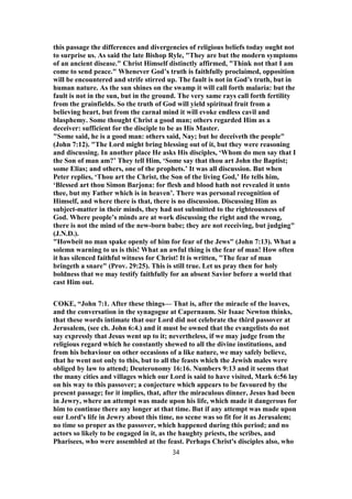 this passage the differences and divergencies of religious beliefs today ought not
to surprise us. As said the late Bishop Ryle, "They are but the modern symptoms
of an ancient disease." Christ Himself distinctly affirmed, "Think not that I am
come to send peace." Whenever God’s truth is faithfully proclaimed, opposition
will be encountered and strife stirred up. The fault is not in God’s truth, but in
human nature. As the sun shines on the swamp it will call forth malaria: but the
fault is not in the sun, but in the ground. The very same rays call forth fertility
from the grainfields. So the truth of God will yield spiritual fruit from a
believing heart, but from the carnal mind it will evoke endless cavil and
blasphemy. Some thought Christ a good man; others regarded Him as a
deceiver: sufficient for the disciple to be as His Master.
"Some said, he is a good man: others said, Nay; but he deceiveth the people"
(John 7:12). "The Lord might bring blessing out of it, but they were reasoning
and discussing. In another place He asks His disciples, ‘Whom do men say that I
the Son of man am?’ They tell Him, ‘Some say that thou art John the Baptist;
some Elias; and others, one of the prophets.’ It was all discussion. But when
Peter replies, ‘Thou art the Christ, the Son of the living God,’ He tells him,
‘Blessed art thou Simon Barjona: for flesh and blood hath not revealed it unto
thee, but my Father which is in heaven’. There was personal recognition of
Himself, and where there is that, there is no discussion. Discussing Him as
subject-matter in their minds, they had not submitted to the righteousness of
God. Where people’s minds are at work discussing the right and the wrong,
there is not the mind of the new-born babe; they are not receiving, but judging"
(J.N.D.).
"Howbeit no man spake openly of him for fear of the Jews" (John 7:13). What a
solemn warning to us is this! What an awful thing is the fear of man! How often
it has silenced faithful witness for Christ! It is written, "The fear of man
bringeth a snare" (Prov. 29:25). This is still true. Let us pray then for holy
boldness that we may testify faithfully for an absent Savior before a world that
cast Him out.
COKE, “John 7:1. After these things— That is, after the miracle of the loaves,
and the conversation in the synagogue at Capernaum. Sir Isaac Newton thinks,
that these words intimate that our Lord did not celebrate the third passover at
Jerusalem, (see ch. John 6:4.) and it must be owned that the evangelists do not
say expressly that Jesus went up to it; nevertheless, if we may judge from the
religious regard which he constantly shewed to all the divine institutions, and
from his behaviour on other occasions of a like nature, we may safely believe,
that he went not only to this, but to all the feasts which the Jewish males were
obliged by law to attend; Deuteronomy 16:16. Numbers 9:13 and it seems that
the many cities and villages which our Lord is said to have visited, Mark 6:56 lay
on his way to this passover; a conjecture which appears to be favoured by the
present passage; for it implies, that, after the miraculous dinner, Jesus had been
in Jewry, where an attempt was made upon his life, which made it dangerous for
him to continue there any longer at that time. But if any attempt was made upon
our Lord's life in Jewry about this time, no scene was so fit for it as Jerusalem;
no time so proper as the passover, which happened during this period; and no
actors so likely to be engaged in it, as the haughty priests, the scribes, and
Pharisees, who were assembled at the feast. Perhaps Christ's disciples also, who
34
 