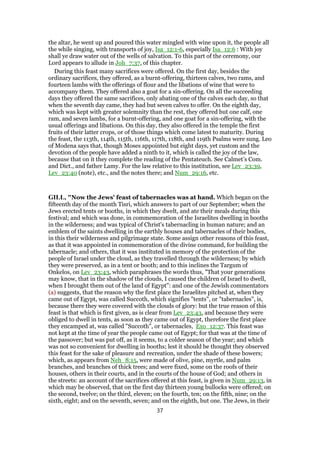 the altar, he went up and poured this water mingled with wine upon it, the people all
the while singing, with transports of joy, Isa_12:1-6, especially Isa_12:6 : With joy
shall ye draw water out of the wells of salvation. To this part of the ceremony, our
Lord appears to allude in Joh_7:37, of this chapter.
During this feast many sacrifices were offered. On the first day, besides the
ordinary sacrifices, they offered, as a burnt-offering, thirteen calves, two rams, and
fourteen lambs with the offerings of flour and the libations of wine that were to
accompany them. They offered also a goat for a sin-offering. On all the succeeding
days they offered the same sacrifices, only abating one of the calves each day, so that
when the seventh day came, they had but seven calves to offer. On the eighth day,
which was kept with greater solemnity than the rest, they offered but one calf, one
ram, and seven lambs, for a burnt-offering, and one goat for a sin-offering, with the
usual offerings and libations. On this day, they also offered in the temple the first
fruits of their latter crops, or of those things which come latest to maturity. During
the feast, the 113th, 114th, 115th, 116th, 117th, 118th, and 119th Psalms were sung. Leo
of Modena says that, though Moses appointed but eight days, yet custom and the
devotion of the people have added a ninth to it, which is called the joy of the law,
because that on it they complete the reading of the Pentateuch. See Calmet’s Com.
and Dict., and father Lamy. For the law relative to this institution, see Lev_23:39,
Lev_23:40 (note), etc., and the notes there; and Num_29:16, etc.
GILL, "Now the Jews' feast of tabernacles was at hand. Which began on the
fifteenth day of the month Tisri, which answers to part of our September; when the
Jews erected tents or booths, in which they dwelt, and ate their meals during this
festival; and which was done, in commemoration of the Israelites dwelling in booths
in the wilderness; and was typical of Christ's tabernacling in human nature; and an
emblem of the saints dwelling in the earthly houses and tabernacles of their bodies,
in this their wilderness and pilgrimage state. Some assign other reasons of this feast,
as that it was appointed in commemoration of the divine command, for building the
tabernacle; and others, that it was instituted in memory of the protection of the
people of Israel under the cloud, as they travelled through the wilderness; by which
they were preserved, as in a tent or booth; and to this inclines the Targum of
Onkelos, on Lev_23:43, which paraphrases the words thus, "That your generations
may know, that in the shadow of the clouds, I caused the children of Israel to dwell,
when I brought them out of the land of Egypt": and one of the Jewish commentators
(a) suggests, that the reason why the first place the Israelites pitched at, when they
came out of Egypt, was called Succoth, which signifies "tents", or "tabernacles", is,
because there they were covered with the clouds of glory: but the true reason of this
feast is that which is first given, as is clear from Lev_23:43, and because they were
obliged to dwell in tents, as soon as they came out of Egypt, therefore the first place
they encamped at, was called "Succoth", or tabernacles, Exo_12:37. This feast was
not kept at the time of year the people came out of Egypt; for that was at the time of
the passover; but was put off, as it seems, to a colder season of the year; and which
was not so convenient for dwelling in booths; lest it should be thought they observed
this feast for the sake of pleasure and recreation, under the shade of these bowers;
which, as appears from Neh_8:15, were made of olive, pine, myrtle, and palm
branches, and branches of thick trees; and were fixed, some on the roofs of their
houses, others in their courts, and in the courts of the house of God; and others in
the streets: an account of the sacrifices offered at this feast, is given in Num_29:13, in
which may be observed, that on the first day thirteen young bullocks were offered; on
the second, twelve; on the third, eleven; on the fourth, ten; on the fifth, nine; on the
sixth, eight; and on the seventh, seven; and on the eighth, but one. The Jews, in their
37
 