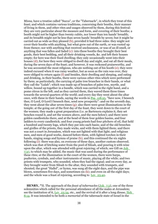 Misna, have a treatise called "Succa", or the "Tabernacle", in which they treat of this
feast; and which contains various traditions, concerning their booths, their manner
of living in them, and other rites and usages observed by them, during this festival:
they are very particular about the measure and form, and covering of their booths; a
booth might not be higher than twenty cubits, nor lower than ten hands' breadth;
and its breadth might not be less than seven hands' breadth by seven; but it might he
carried out as wide as they pleased (b), provided it had three sides: they might not
cover their booths with anything, but what grew out of the earth, or was rooted up
from thence; nor with anything that received uncleanness, or was of an ill smell, or
anything that was fallen and faded (c): into these booths they brought their best
goods, their best bedding, and all their drinking vessels, &c. and left their houses
empty; for here was their fixed dwelling; they only occasionally went into their
houses (d); for here they were obliged to dwell day and night, and eat all their meals,
during the seven days of the feast; and however, it was reckoned praiseworthy, and
he was accounted the most religious, who ate nothing out of his booth (e); they were
indeed excused when it was rainy weather, but as soon as the rain was over, they
were obliged to return again (f) and besides, their dwelling and sleeping, and eating
and drinking, in their booths, there were various other rites which were performed
by them; as particularly, the carrying of palm tree branches in their hands, or what
they call the "Lulab"; which was made up of branches of palm tree, myrtle, and
willow, bound up together in a bundle, which was carried in the right hand, and a
pome citron in the left; and as they carried them, they waved them three times
towards the several quarters of the world; and every day they went about the altar
once, with these in their hands, saying the words in Psa_118:25, "Save now, I beseech
thee, O Lord, O Lord I beseech thee, send now prosperity": and on the seventh day,
they went about the altar seven times (g): also there were great illuminations in the
temple; at the going out of the first day of the feast, they went down to the court of
the women; they made a great preparation (i.e. as Bartenora explains it, they set
benches round it, and set the women above, and the men below); and there were
golden candlesticks there, and at the head of them four golden basins, and four
ladders to every candlestick; and four young priests had four pitchers of oil, that held
a hundred and twenty logs, which they put into each basin; and of the old breeches
and girdles of the priests, they made wicks, and with them lighted them; and there
was not a court in Jerusalem, which was not lighted with that light; and religious
men, and men of good works, danced before them, with lighted torches in their
hands, singing songs and hymns of praise (h); and this continued the six nights
following (i): there was also, on everyone of these days, another custom observed;
which was that of fetching water from the pool of Siloah, and pouring it with wine
upon the altar, which was attended with great rejoicing; of which; see Gill on Joh_
7:37, to which may be added, the music that was used during the performance of
these rites; at the illumination in the court of the women, there were harps,
psalteries, cymbals, and other instruments of music, playing all the while; and two
priests with trumpets, who sounded, when they had the signal; and on every day, as
they brought water from Siloah to the altar, they sounded with trumpets, and
shouted; the great "Hallel", or hymn, was sung all the eight days, and the pipe was
blown, sometimes five days, and sometimes six (k); and even on all the eight days;
and the whole was a feast of rejoicing, according to Lev_23:40.
HENRY, "II. The approach of the feast of tabernacles (Joh_7:2), one of the three
solemnities which called for the personal attendance of all the males at Jerusalem;
see the institution of it, Lev_23:34, etc., and the revival of it after a long disuse, Neh_
8:14. It was intended to be both a memorial of the tabernacle state of Israel in the
38
 