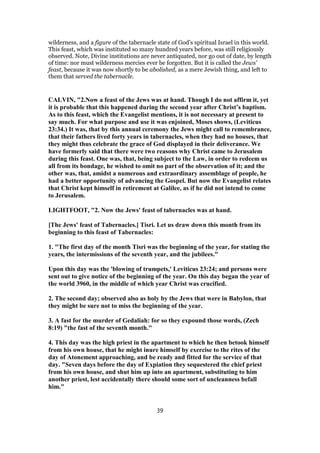 wilderness, and a figure of the tabernacle state of God's spiritual Israel in this world.
This feast, which was instituted so many hundred years before, was still religiously
observed. Note, Divine institutions are never antiquated, nor go out of date, by length
of time: nor must wilderness mercies ever be forgotten. But it is called the Jews'
feast, because it was now shortly to be abolished, as a mere Jewish thing, and left to
them that served the tabernacle.
CALVIN, "2.Now a feast of the Jews was at hand. Though I do not affirm it, yet
it is probable that this happened during the second year after Christ’s baptism.
As to this feast, which the Evangelist mentions, it is not necessary at present to
say much. For what purpose and use it was enjoined, Moses shows, (Leviticus
23:34.) It was, that by this annual ceremony the Jews might call to remembrance,
that their fathers lived forty years in tabernacles, when they had no houses, that
they might thus celebrate the grace of God displayed in their deliverance. We
have formerly said that there were two reasons why Christ came to Jerusalem
during this feast. One was, that, being subject to the Law, in order to redeem us
all from its bondage, he wished to omit no part of the observation of it; and the
other was, that, amidst a numerous and extraordinary assemblage of people, he
had a better opportunity of advancing the Gospel. But now the Evangelist relates
that Christ kept himself in retirement at Galilee, as if he did not intend to come
to Jerusalem.
LIGHTFOOT, "2. Now the Jews' feast of tabernacles was at hand.
[The Jews' feast of Tabernacles.] Tisri. Let us draw down this month from its
beginning to this feast of Tabernacles:
1. "The first day of the month Tisri was the beginning of the year, for stating the
years, the intermissions of the seventh year, and the jubilees."
Upon this day was the 'blowing of trumpets,' Leviticus 23:24; and persons were
sent out to give notice of the beginning of the year. On this day began the year of
the world 3960, in the middle of which year Christ was crucified.
2. The second day; observed also as holy by the Jews that were in Babylon, that
they might be sure not to miss the beginning of the year.
3. A fast for the murder of Gedaliah: for so they expound those words, (Zech
8:19) "the fast of the seventh month."
4. This day was the high priest in the apartment to which he then betook himself
from his own house, that he might inure himself by exercise to the rites of the
day of Atonement approaching, and be ready and fitted for the service of that
day. "Seven days before the day of Expiation they sequestered the chief priest
from his own house, and shut him up into an apartment, substituting to him
another priest, lest accidentally there should some sort of uncleanness befall
him."
39
 