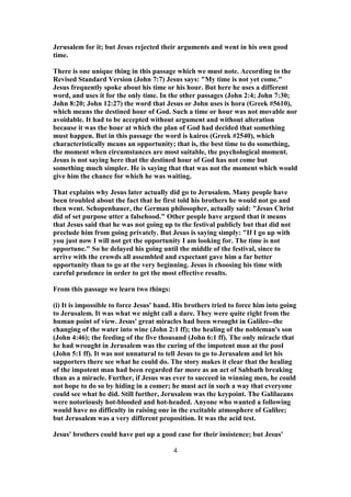 Jerusalem for it; but Jesus rejected their arguments and went in his own good
time.
There is one unique thing in this passage which we must note. According to the
Revised Standard Version (John 7:7) Jesus says: "My time is not yet come."
Jesus frequently spoke about his time or his hour. But here he uses a different
word, and uses it for the only time. In the other passages (John 2:4; John 7:30;
John 8:20; John 12:27) the word that Jesus or John uses is hora (Greek #5610),
which means the destined hour of God. Such a time or hour was not movable nor
avoidable. It had to be accepted without argument and without alteration
because it was the hour at which the plan of God had decided that something
must happen. But in this passage the word is kairos (Greek #2540), which
characteristically means an opportunity; that is, the best time to do something,
the moment when circumstances are most suitable, the psychological moment.
Jesus is not saying here that the destined hour of God has not come but
something much simpler. He is saying that that was not the moment which would
give him the chance for which he was waiting.
That explains why Jesus later actually did go to Jerusalem. Many people have
been troubled about the fact that he first told his brothers he would not go and
then went. Schopenhauer, the German philosopher, actually said: "Jesus Christ
did of set purpose utter a falsehood." Other people have argued that it means
that Jesus said that he was not going up to the festival publicly but that did not
preclude him from going privately. But Jesus is saying simply: "If I go up with
you just now I will not get the opportunity I am looking for. The time is not
opportune." So he delayed his going until the middle of the festival, since to
arrive with the crowds all assembled and expectant gave him a far better
opportunity than to go at the very beginning. Jesus is choosing his time with
careful prudence in order to get the most effective results.
From this passage we learn two things:
(i) It is impossible to force Jesus' hand. His brothers tried to force him into going
to Jerusalem. It was what we might call a dare. They were quite right from the
human point of view. Jesus' great miracles had been wrought in Galilee--the
changing of the water into wine (John 2:1 ff); the healing of the nobleman's son
(John 4:46); the feeding of the five thousand (John 6:1 ff). The only miracle that
he had wrought in Jerusalem was the curing of the impotent man at the pool
(John 5:1 ff). It was not unnatural to tell Jesus to go to Jerusalem and let his
supporters there see what he could do. The story makes it clear that the healing
of the impotent man had been regarded far more as an act of Sabbath breaking
than as a miracle. Further, if Jesus was ever to succeed in winning men, he could
not hope to do so by hiding in a comer; he must act in such a way that everyone
could see what he did. Still further, Jerusalem was the keypoint. The Galilaeans
were notoriously hot-blooded and hot-headed. Anyone who wanted a following
would have no difficulty in raising one in the excitable atmosphere of Galilee;
but Jerusalem was a very different proposition. It was the acid test.
Jesus' brothers could have put up a good case for their insistence; but Jesus'
4
 
