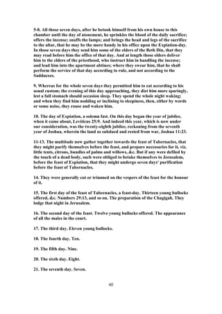 5-8. All those seven days, after he betook himself from his own house to this
chamber until the day of atonement, he sprinkles the blood of the daily sacrifice;
offers the incense; snuffs the lamps; and brings the head and legs of the sacrifice
to the altar, that he may be the more handy in his office upon the Expiation-day.
In those seven days they send him some of the elders of the Beth Din, that they
may read before him the office of that day. And at length those elders deliver
him to the elders of the priesthood, who instruct him in handling the incense;
and lead him into the apartment abtines; where they swear him, that he shall
perform the service of that day according to rule, and not according to the
Sadducees.
9. Whereas for the whole seven days they permitted him to eat according to his
usual custom; the evening of this day approaching, they diet him more sparingly,
lest a full stomach should occasion sleep. They spend the whole night waking;
and when they find him nodding or inclining to sleepiness, then, either by words
or some noise, they rouse and waken him.
10. The day of Expiation, a solemn fast. On this day began the year of jubilee,
when it came about, Leviticus 25:9. And indeed this year, which is now under
our consideration, was the twenty-eighth jubilee, reckoning from the seventh
year of Joshua, wherein the land as subdued and rested from war, Joshua 11:23.
11-13. The multitude now gather together towards the feast of Tabernacles, that
they might purify themselves before the feast, and prepare necessaries for it, viz.
little tents, citrons, bundles of palms and willows, &c. But if any were defiled by
the touch of a dead body, such were obliged to betake themselves to Jerusalem,
before the feast of Expiation, that they might undergo seven days' purification
before the feast of Tabernacles.
14. They were generally cut or trimmed on the vespers of the feast for the honour
of it.
15. The first day of the feast of Tabernacles, a feast-day. Thirteen young bullocks
offered, &c. Numbers 29:13, and so on. The preparation of the Chagigah. They
lodge that night in Jerusalem.
16. The second day of the feast. Twelve young bullocks offered. The appearance
of all the males in the court.
17. The third day. Eleven young bullocks.
18. The fourth day. Ten.
19. The fifth day. Nine.
20. The sixth day. Eight.
21. The seventh day. Seven.
40
 