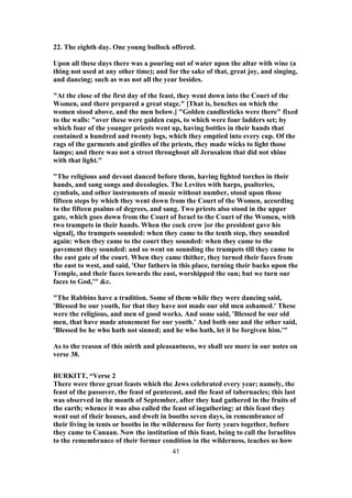 22. The eighth day. One young bullock offered.
Upon all these days there was a pouring out of water upon the altar with wine (a
thing not used at any other time); and for the sake of that, great joy, and singing,
and dancing; such as was not all the year besides.
"At the close of the first day of the feast, they went down into the Court of the
Women, and there prepared a great stage." [That is, benches on which the
women stood above, and the men below.] "Golden candlesticks were there" fixed
to the walls: "over these were golden cups, to which were four ladders set; by
which four of the younger priests went up, having bottles in their hands that
contained a hundred and twenty logs, which they emptied into every cup. Of the
rags of the garments and girdles of the priests, they made wicks to light those
lamps; and there was not a street throughout all Jerusalem that did not shine
with that light."
"The religious and devout danced before them, having lighted torches in their
hands, and sang songs and doxologies. The Levites with harps, psalteries,
cymbals, and other instruments of music without number, stood upon those
fifteen steps by which they went down from the Court of the Women, according
to the fifteen psalms of degrees, and sang. Two priests also stood in the upper
gate, which goes down from the Court of Israel to the Court of the Women, with
two trumpets in their hands. When the cock crew [or the president gave his
signal], the trumpets sounded: when they came to the tenth step, they sounded
again: when they came to the court they sounded: when they came to the
pavement they sounded: and so went on sounding the trumpets till they came to
the east gate of the court. When they came thither, they turned their faces from
the east to west, and said, 'Our fathers in this place, turning their backs upon the
Temple, and their faces towards the east, worshipped the sun; but we turn our
faces to God,'" &c.
"The Rabbins have a tradition. Some of them while they were dancing said,
'Blessed be our youth, for that they have not made our old men ashamed.' These
were the religious, and men of good works. And some said, 'Blessed be our old
men, that have made atonement for our youth.' And both one and the other said,
'Blessed be he who hath not sinned; and he who hath, let it be forgiven him.'"
As to the reason of this mirth and pleasantness, we shall see more in our notes on
verse 38.
BURKITT, “Verse 2
There were three great feasts which the Jews celebrated every year; namely, the
feast of the passover, the feast of pentecost, and the feast of tabernacles; this last
was observed in the month of September, after they had gathered in the fruits of
the earth; whence it was also called the feast of ingathering: at this feast they
went out of their houses, and dwelt in booths seven days, in remembrance of
their living in tents or booths in the wilderness for forty years together, before
they came to Canaan. Now the institution of this feast, being to call the Israelites
to the remembrance of their former condition in the wilderness, teaches us how
41
 