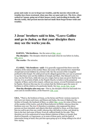 prone and ready we are to forget our troubles, and the mercies wherewith our
troubles have been sweetened, when once they are past and over. The Jews, when
settled in Canaan, going out of their houses yearly, and dwelling in booths, did
thereby testify, that present mercies had not made them forget former trials and
troubles.
3 Jesus’ brothers said to him, “Leave Galilee
and go to Judea, so that your disciples there
may see the works you do.
BARNES, "His brethren - See the notes at Mat_12:47.
Thy disciples - The disciples which he had made when he was before in Judea,
Joh_4:1-3.
The works - The miracles.
CLARKE, "His brethren - said - It is generally supposed that these were the
children of the sisters of his mother Mary; but some of the ancients have stated that
Joseph had several children by a former wife. See the account of the evangelist
prefixed to this Gospel. No solid proof can be alleged against this; nor can we pretend
to say that these were not the children of Joseph and Mary. Our blessed Lord, it is
true, was her first born, while she was yet a virgin; but no man can prove that he was
her last. It is an article of faith, in the Popish Church, to believe in the perpetual
virginity of Mary; and in this respect, without any reason, several Protestants seem to
be Papists. However this may be, it is certain that the Hebrews gave the name of
brethren to all the relatives of a particular family. See Gen_31:32, Gen_31:46.
That thy disciples also may see - That is, the disciples which he had made two
years and six months before, at the Passover: Joh_2:23.
GILL, "That is, the brethren of Jesus, as the Syriac and Persic versions express it;
who were not James and Joses, and Simon and Judas, the sons of Alphaeus, the
brother of Joseph, the husband of Mary, so called, Mat_13:55, for some of these were
of the number of the twelve; and all of them believers in Christ; whereas these his
brethren were not. The Jew (l) therefore is mistaken, who supposed the above
persons are here intended; and objects this their unbelief to Jesus, as if they knew
him too well to give him any credit; whereas they did believe in him, and abode by
him to the last; and some of them, if not all, suffered death for his sake. They
therefore are to be understood of some distant relations of Mary or Joseph, that
dwelt at Nazareth, or Capernaum, or in some of those parts; and the feast of
tabernacles being at hand, they put him upon going up to it, being willing to be rid of
him: saying,
42
 