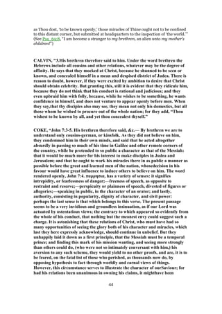as Thou dost, ‘to be known openly,’ those miracles of Thine ought not to be confined
to this distant corner, but submitted at headquarters to the inspection of ‘the world.’”
(See Psa_69:8, “I am become a stranger to my brethren, an alien unto my mother’s
children!”)
CALVIN, "3.His brethren therefore said to him. Under the word brethren the
Hebrews include all cousins and other relations, whatever may be the degree of
affinity. He says that they mocked at Christ, because he shunned to be seen or
known, and concealed himself in a mean and despised district of Judea. There is
reason to doubt, however, if they were excited by ambition to desire that Christ
should obtain celebrity. But granting this, still it is evident that they ridicule him,
because they do not think that his conduct is rational and judicious; and they
even upbraid him with folly, because, while he wishes to be something, he wants
confidence in himself, and does not venture to appear openly before men. When
they say,that thy disciples also may see, they mean not only his domestics, but all
those whom he wished to procure out of the whole nation; for they add, “Thou
wishest to be known by all, and yet thou concealest thyself.”
COKE, “John 7:3-5. His brethren therefore said, &c.— By brethren we are to
understand only cousins-german, or kinsfolk. As they did not believe on him,
they condemned him in their own minds, and said that he acted altogether
absurdly in passing so much of his time in Galilee and other remote corners of
the country, while he pretended to so public a character as that of the Messiah:
that it would be much more for his interest to make disciples in Judea and
Jerusalem; and that he ought to work his miracles there in as public a manner as
possible before the great and learned men of the nation, whosedecision in his
favour would have great influence to induce others to believe on him. The word
rendered openly, John 7:4. παρρησια, has a variety of senses: it signifies
intrepidity, or fearlessness of danger;—freeness of speech, as opposite to
restraint and reserve;—perspicuity or plainness of speech, divested of figures or
allegories;—speaking in public, in the character of an orator; and lastly,
authority, consisting in popularity, dignity of character, and civil power:
perhaps the last sense is that which belongs to this verse. The present passage
seems to be a very invidious and groundless insinuation, as if our Lord was
actuated by ostentatious views; the contrary to which appeared so evidently from
the whole of his conduct, that nothing but the meanest envy could suggest such a
charge. It is astonishing that these relations of Christ, who must have had so
many opportunities of seeing the glory both of his character and miracles, which
last they here expressly acknowledge, should continue in unbelief. But they
unhappily laid it down as a first principle, that the Messiah must be a temporal
prince; and finding this mark of his mission wanting, and seeing more strongly
than others could do, (who were not so intimately conversant with him,) his
aversion to any such scheme, they would yield to no other proofs, and are, it is to
be feared, on the fatal list of those who perished, as thousands now do, by
opposing hypothesis to fact through worldly and carnal views of things.
However, this circumstance serves to illustrate the character of ourSaviour; for
had his relations been unanimous in owning his claims, it mighthave been
44
 