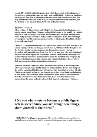 objected by infidelity, that the pretension which Jesus made to the character of
Messiah was an imposture carried on by him and his family to deceive mankind;
but when we find that he did not owe his success to their concurrence, but that
they were rather obstacles in his way, all suspicion of collusion is removed, and
the divinity of his mission shines forth with redoubled lustre.
BURKITT, “Verse 3
Observe here, 1. The advice which Christ's brethren, that is, his kindness, gave
him to render himself more famous and publicly known to the world: they advise
him not to stay any longer in Galilee, an obscure place, but to go into the more
noble and populous country of Judea, and work miracles there. But what high
presumption was this in creatures to prescribe to Christ, and direct him whither
to go, and what to do?
Observe, 2. The reason they offer for their advice; For no man that seeketh to be
known openly, will do any thing in secret: that is, "If thou wilt be thought to be
the Messias by thy working miracles, do them not in a corner; but up to
Jerusalem with us at this next feast, that the great men may take notice of them."
Such as hunt after reputation themselves, and are ambitious of vain-glory and
commendation from men, measure others, even the most holy and religious, by
their own inclinations and dispositions: and wonder that others do not follow
their measures for gaining reputation and respect.
Thus did our Lord's brethren here: but the wonder ceases, if we consider the
following words; Neither did his brethren believe in him. It is no new thing for
the holiest servants of God to meet with great trials from their graceless friends.
Christ met with this before us: his kindred, according to the flesh, not believing
in him, were a sore trial and temptation to him. Some martyrs have confessed,
that the hardest works they have met withal, have been to withstand the
temptations, the tears, and entreaties, of their dearest and nearest relations.
4 No one who wants to become a public figure
acts in secret. Since you are doing these things,
show yourself to the world.”
BARNES, "For there is no man ... - The brethren of Jesus supposed that he
was influenced as others are. As it is a common thing among men to seek popularity,
45
 
