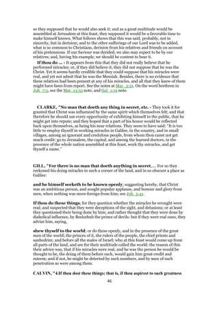 so they supposed that he would also seek it; and as a great multitude would be
assembled at Jerusalem at this feast, they supposed it would be a favorable time to
make himself known. What follows shows that this was said, probably, not in
sincerity, but in derision; and to the other sufferings of our Lord was to be added,
what is so common to Christians, derision from his relatives and friends on account
of his pretensions. If our Saviour was derided, we also may expect to be by our
relatives; and, having his example, we should be content to bear it.
If thou do ... - It appears from this that they did not really believe that he
performed miracles; or, if they did believe it, they did not suppose that he was the
Christ. Yet it seems hardly credible that they could suppose that his miracles were
real, and yet not admit that he was the Messiah. Besides, there is no evidence that
these relatives had been present at any of his miracles, and all that they knew of them
might have been from report. See the notes at Mar_3:21. On the word brethren in
Joh_7:5, see the Mat_13:55 note, and Gal_1:19 note.
CLARKE, "No man that doeth any thing in secret, etc. - They took it for
granted that Christ was influenced by the same spirit which themselves felt; and that
therefore he should use every opportunity of exhibiting himself to the public, that he
might get into repute; and they hoped that a part of his honor would be reflected
back upon themselves, as being his near relations. They seem to have said: “It is too
little to employ thyself in working miracles in Galilee, in the country, and in small
villages, among an ignorant and credulous people, from whom thou canst not get
much credit: go to Jerusalem, the capital, and among the learned doctors, in the
presence of the whole nation assembled at this feast, work thy miracles, and get
thyself a name.”
GILL, "For there is no man that doeth anything in secret,.... For so they
reckoned his doing miracles in such a corner of the land, and in so obscure a place as
Galilee:
and he himself seeketh to be known openly; suggesting hereby, that Christ
was an ambitious person, and sought popular applause, and honour and glory from
men, when nothing was more foreign from him; see Joh_5:41.
If thou do these things; for they question whether the miracles he wrought were
real; and suspected that they were deceptions of the sight, and delusions; or at least
they questioned their being done by him; and rather thought that they were done by
diabolical influence, by Beelzebub the prince of devils: but if they were real ones, they
advise him, saying,
shew thyself to the world; or do these openly, and in the presence of the great
men of the world; the princes of it, the rulers of the people, the chief priests and
sanhedrim; and before all the males of Israel; who at this feast would come up from
all parts of the land, and are for their multitude called the world: the reason of this
their advice was, that if his miracles were real, and he was the person he would be
thought to be, the doing of them before such, would gain him great credit and
esteem; and if not, he might be detected by such numbers, and by men of such
penetration as were among them.
CALVIN, "4.If thou dost these things; that is, if thou aspirest to such greatness
46
 
