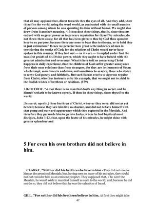 that all may applaud thee, direct towards thee the eyes of all. And they add, show
thyself to the world, using the word world, as contrasted with the small number
of persons among whom he was spending his time without honor. We might also
draw from it another meaning. “If thou dost these things, that is, since thou art
endued with so great power as to procure reputation for thyself by miracles, do
not throw them away; for all that has been given to thee by God thou spendest
here to no purpose, because there are none to bear thee testimony, or to hold thee
in just estimation.” Hence we perceive how great is the indolence of men in
considering the works of God; for the relations of Christ would never have
spoken in this manner, if they had not — as it were — trampled under foot the
manifest proofs of his Divine power, which they ought to have beheld with the
greatest admiration and reverence. What is here told us concerning Christ
happens in daily experience, that the children of God suffer greater annoyance
from their near relations than from strangers; for they are instruments of Satan
which tempt, sometimes to ambition, and sometimes to avarice, those who desire
to serve God purely and faithfully. But such Satans receive a vigorous repulse
from Christ, who thus instructs us by his example, that we ought not to yield to
the foolish wishes of brethren or relations. (179)
LIGHTFOOT, "4. For there is no man that doeth any thing in secret, and he
himself seeketh to be known openly. If thou do these things, show thyself to the
world.
[In secret; openly.] these brethren of Christ, whoever they were, did not as yet
believe; because they saw him live so obscure, and did not behave himself with
that pomp and outward appearance which they expected in the Messiah. And
therefore they persuade him to go into Judea, where he had baptized most
disciples, John 3:22, that, upon the lustre of his miracles, he might shine with
greater splendour and
5 For even his own brothers did not believe in
him.
CLARKE, "Neither did his brethren believe in him - They did not receive
him as the promised Messiah; but, having seen so many of his miracles, they could
not but consider him as an eminent prophet. They supposed that, if he were the
Messiah, he would wish to manifest himself as such to the world; and, because he did
not do so, they did not believe that he was the salvation of Israel.
GILL, "For neither did his brethren believe in him. At first they might take
47
 