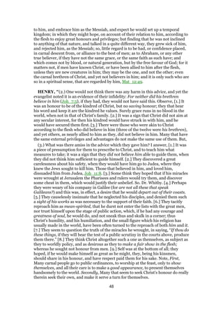 to him, and embrace him as the Messiah, and expect he would set up a temporal
kingdom; in which they might hope, on account of their relation to him, according to
the flesh to enjoy great honours and privileges; but finding that he was not inclined
to anything of that nature, and talked in a quite different way, they grew sick of him,
and rejected him, as the Messiah; so, little regard is to be had, or confidence placed,
in carnal descent from, or alliance to the best of men; as to Abraham, or any other
true believer, if they have not the same grace, or the same faith as such have; and
which comes not by blood, or natural generation, but by the free favour of God; for it
matters not, if men have known Christ, or have been allied to him after the flesh,
unless they are new creatures in him; they may be the one, and not the other; even
the carnal brethren of Christ, and yet not believers in him; and it is only such who are
so in a spiritual sense, that are regarded by him, Mat_12:49.
HENRY, "(2.) One would not think there was any harm in this advice, and yet the
evangelist noted it is an evidence of their infidelity: For neither did his brethren
believe in him (Joh_7:5), if they had, they would not have said this. Observe, [1.] It
was an honour to be of the kindred of Christ, but no saving honour; they that hear
his word and keep it are the kindred he values. Surely grace runs in no blood in the
world, when not in that of Christ's family. [2.] It was a sign that Christ did not aim at
any secular interest, for then his kindred would have struck in with him, and he
would have secured them first. [3.] There were those who were akin to Christ
according to the flesh who did believe in him (three of the twelve were his brethren),
and yet others, as nearly allied to him as they, did not believe in him. Many that have
the same external privileges and advantages do not make the same use of them. But,
(3.) What was there amiss in the advice which they gave him? I answer, [1.] It was
a piece of presumption for them to prescribe to Christ, and to teach him what
measures to take; it was a sign that they did not believe him able to guide them, when
they did not think him sufficient to guide himself. [2.] They discovered a great
carelessness about his safety, when they would have him go to Judea, where they
knew the Jews sought to kill him. Those that believed in him, and loved him,
dissuaded him from Judea, Joh_11:8. [3.] Some think they hoped that if his miracles
were wrought at Jerusalem the Pharisees and rulers would try them, and discover
some cheat in them, which would justify their unbelief. So. Dr. Whitby. [4.] Perhaps
they were weary of his company in Galilee (for are not all these that speak
Galileans?) and this was, in effect, a desire that he would depart out of their coasts.
[5.] They causelessly insinuate that he neglected his disciples, and denied them such
a sight of his works as was necessary to the support of their faith. [6.] They tacitly
reproach him as mean-spirited, that he durst not enter the lists with the great men,
nor trust himself upon the stage of public action, which, if he had any courage and
greatness of soul, he would do, and not sneak thus and skulk in a corner; thus
Christ's humility, and his humiliation, and the small figure which his religion has
usually made in the world, have been often turned to the reproach of both him and it.
[7.] They seem to question the truth of the miracles he wrought, in saying, “If thou do
these things, if they will bear the test of a public scrutiny in the courts above, produce
them there.” [8.] They think Christ altogether such a one as themselves, as subject as
they to worldly policy, and as desirous as they to make a fair show in the flesh;
whereas he sought not honour from men. [9.] Self was at the bottom of all; they
hoped, if he would make himself as great as he might, they, being his kinsmen,
should share in his honour, and have respect paid them for his sake. Note, First,
Many carnal people go to public ordinances, to worship at the feast, only to show
themselves, and all their care is to make a good appearance, to present themselves
handsomely to the world. Secondly, Many that seem to seek Christ's honour do really
therein seek their own, and make it serve a turn for themselves.
48
 