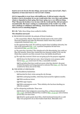 hand is not to be forced. He does things, not in man's time, but in God's. Man's
impatience of man must learn to wait on God's wisdom.
(ii) It is impossible to treat Jesus with indifference. It did not matter when his
brothers went to Jerusalem, for no one would notice they were there and nothing
whatever depended on their going. But Jesus' going was a very different thing.
Why? Because his brothers were in tune with the world and they did not make it
uncomfortable. But Jesus' coming is a condemnation of the world's way of life
and a challenge to selfishness and lethargy. Jesus had to choose his moment, for
when he arrives something happens.
BI 1-18, "After these things Jesus walked in Galilee.
The situation surveyed
I. THE SCENE IN GALILEE: the attitude of Christ’s brethren.
1. The counsel they offered. That Christ should repair to the centre of the
theocratic kingdom and make His Messianic claims where they could be
competently examined (Joh_7:3).
2. The argument they used. He could not acquire fame in Galilean obscurity, but
only in the metropolis (Joh_7:4)—a perilous temptation He had twice
encountered (Mat_4:9; Joh_6:15).
3. The spirit they cherished. They disbelieved in His Messiahship, but could not
deny His miracles. Hence they wanted His true character settled. If He was the
Christ they wanted to see Him crowned, if not, the bubble should burst.
4. The reply they received. Christ was not going up for the purpose suggested.
(1) His hour for that had not come—there being for every purpose under
heaven (Ecc_3:1), much more for this, a seasonable moment.
(2) To go before that time would not secure what they desired—the great
world of Jerusalem not being prepared to welcome Him (Joh_7:7). Any time
would do for them, but not for Him.
II. THE SCENE AT JERUSALEM.
1. The bloodthirsty Sanhedrists
(1) Searched for their victim among the city throngs.
(2) With unsleeping hostility, which they had nursed for eighteen months.
(3) With murderous intent.
(4) With eager inquiry.
(5) With contemptuous scorn. “That celebrity who has been dazzling you
with His wonders.”
2. The whispering multitudes. These were
(1) Divided in their judgments concerning Him, as Simeon had predicted
Luk_2:34), and Christ affirmed they would be (Mat_10:34-35), and as history
proves they ever have been.
(2) Afraid to speak openly about Him, which betokened insincerity as well.
They were prepared to do as their leaders bade them. Miserable crew!
5
 