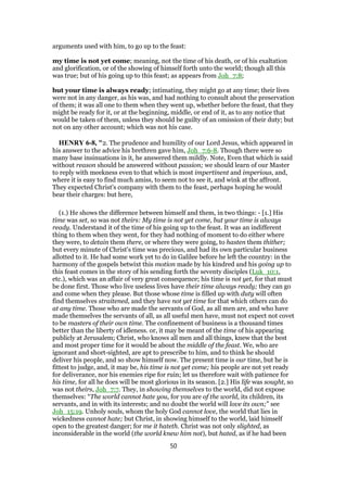 arguments used with him, to go up to the feast:
my time is not yet come; meaning, not the time of his death, or of his exaltation
and glorification, or of the showing of himself forth unto the world; though all this
was true; but of his going up to this feast; as appears from Joh_7:8;
but your time is always ready; intimating, they might go at any time; their lives
were not in any danger, as his was, and had nothing to consult about the preservation
of them; it was all one to them when they went up, whether before the feast, that they
might be ready for it, or at the beginning, middle, or end of it, as to any notice that
would be taken of them, unless they should be guilty of an omission of their duty; but
not on any other account; which was not his case.
HENRY 6-8, "2. The prudence and humility of our Lord Jesus, which appeared in
his answer to the advice his brethren gave him, Joh_7:6-8. Though there were so
many base insinuations in it, he answered them mildly. Note, Even that which is said
without reason should be answered without passion; we should learn of our Master
to reply with meekness even to that which is most impertinent and imperious, and,
where it is easy to find much amiss, to seem not to see it, and wink at the affront.
They expected Christ's company with them to the feast, perhaps hoping he would
bear their charges: but here,
(1.) He shows the difference between himself and them, in two things: - [1.] His
time was set, so was not theirs: My time is not yet come, but your time is always
ready. Understand it of the time of his going up to the feast. It was an indifferent
thing to them when they went, for they had nothing of moment to do either where
they were, to detain them there, or where they were going, to hasten them thither;
but every minute of Christ's time was precious, and had its own particular business
allotted to it. He had some work yet to do in Galilee before he left the country: in the
harmony of the gospels betwixt this motion made by his kindred and his going up to
this feast comes in the story of his sending forth the seventy disciples (Luk_10:1,
etc.), which was an affair of very great consequence; his time is not yet, for that must
be done first. Those who live useless lives have their time always ready; they can go
and come when they please. But those whose time is filled up with duty will often
find themselves straitened, and they have not yet time for that which others can do
at any time. Those who are made the servants of God, as all men are, and who have
made themselves the servants of all, as all useful men have, must not expect not covet
to be masters of their own time. The confinement of business is a thousand times
better than the liberty of idleness. or, it may be meant of the time of his appearing
publicly at Jerusalem; Christ, who knows all men and all things, knew that the best
and most proper time for it would be about the middle of the feast. We, who are
ignorant and short-sighted, are apt to prescribe to him, and to think he should
deliver his people, and so show himself now. The present time is our time, but he is
fittest to judge, and, it may be, his time is not yet come; his people are not yet ready
for deliverance, nor his enemies ripe for ruin; let us therefore wait with patience for
his time, for all he does will be most glorious in its season. [2.] His life was sought, so
was not theirs, Joh_7:7. They, in showing themselves to the world, did not expose
themselves: “The world cannot hate you, for you are of the world, its children, its
servants, and in with its interests; and no doubt the world will love its own;” see
Joh_15:19. Unholy souls, whom the holy God cannot love, the world that lies in
wickedness cannot hate; but Christ, in showing himself to the world, laid himself
open to the greatest danger; for me it hateth. Christ was not only slighted, as
inconsiderable in the world (the world knew him not), but hated, as if he had been
50
 