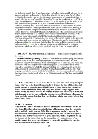 hurtful to the world; thus ill was he requited for his love to the world: reigning sin is
a rooted antipathy and enmity to Christ. But why did the world hate Christ? What
evil had he done to it? Had he, like Alexander, under colour of conquering it, laid it
waste? “No, but because” (saith he) “I testify of it, that the works of it are evil.” Note,
First, The works of an evil world are evil works; as the tree is, so are the fruits: it is a
dark world, and an apostate world, and its works are works of darkness and
rebellion. Secondly, Our Lord Jesus, both by himself and by his ministers, did and
will both discover and testify against the evil works of this wicked world. Thirdly, It
is a great uneasiness and provocation to the world to be convicted of the evil of its
works. It is for the honour of virtue and piety that those who are impious and vicious
do not care for hearing of it, for their own consciences make them ashamed of the
turpitude there is in sin and afraid of the punishment that follows after sin.
Fourthly, Whatever is pretended, the real cause of the world's enmity to the gospel is
the testimony it bears against sin and sinners. Christ's witnesses by their doctrine
and conversation torment those that dwell on the earth, and therefore are treated so
barbarously, Rev_11:10. But it is better to incur the world's hatred, by testifying
against its wickedness, than gain its good-will by going down the stream with it.
JAMIESON 6-10, "My time is not yet come — that is, for showing Himself to
the world.
your time is always ready — that is “It matters little when we go up, for ye have
no great plans in life, and nothing hangs upon your movements. With Me it is
otherwise; on every movement of Mine there hangs what ye know not. The world has
no quarrel with you, for ye bear no testimony against it, and so draw down upon
yourselves none of its wrath; but I am here to lift up My voice against its hypocrisy,
and denounce its abominations; therefore it cannot endure Me, and one false step
might precipitate its fury on its Victim’s head before the time. Away, therefore, to the
feast as soon as it suits you; I follow at the fitting moment, but ‘My time is not yet full
come.’”
CALVIN, "6.My time is not yet come. There are some who erroneously interpret
this as referring to the time of his death, for it denotes the time of his setting out
on the journey to go to the feast. (181) He assures them that, in this respect, he
differs from his relations. They may freely and without danger appear, at all
hours, before the world, because the world is friendly and favorable to them; but
he is in dread of his person, and justly, because the world is his mortal enemy. By
these words he means that they do wrong in giving advice on a matter which they
do not understand.
BURKITT, “Verse 6
Here we have Christ's answer and refusal returned to his brethren's desire: he
tells them, That they might go up to the feast of Jerusalem, when they pleased,
and as publicly; but it was not fit for him to appear so publicly, because the
doctrine which he taught was odious to the pharisees, and the prevailing power
at Jerusalem: he therefore resolves to go up privately, that he might not stir up
the jealousy of the sanhedrim: but for them, they were out of danger of the
world's hatred: for, being the children of it, the world would love its own; but
him it hated because he reproved its sins.
51
 
