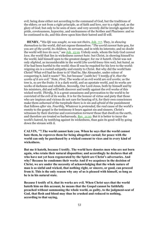 evil; being done either not according to the command of God, but the traditions of
the elders; or not from a right principle, as of faith and love, nor to a right end, as the
glory of God; but only to be seen of men: and very severely did he inveigh against the
pride, covetousness, hypocrisy, and uncleanness of the Scribes and Pharisees: and so
he continued to do, and this drew upon him their hatred and ill will.
HENRY, "His life was sought, so was not theirs, Joh_7:7. They, in showing
themselves to the world, did not expose themselves: “The world cannot hate you, for
you are of the world, its children, its servants, and in with its interests; and no doubt
the world will love its own;” see Joh_15:19. Unholy souls, whom the holy God cannot
love, the world that lies in wickedness cannot hate; but Christ, in showing himself to
the world, laid himself open to the greatest danger; for me it hateth. Christ was not
only slighted, as inconsiderable in the world (the world knew him not), but hated, as
if he had been hurtful to the world; thus ill was he requited for his love to the world:
reigning sin is a rooted antipathy and enmity to Christ. But why did the world hate
Christ? What evil had he done to it? Had he, like Alexander, under colour of
conquering it, laid it waste? “No, but because” (saith he) “I testify of it, that the
works of it are evil.” Note, First, The works of an evil world are evil works; as the
tree is, so are the fruits: it is a dark world, and an apostate world, and its works are
works of darkness and rebellion. Secondly, Our Lord Jesus, both by himself and by
his ministers, did and will both discover and testify against the evil works of this
wicked world. Thirdly, It is a great uneasiness and provocation to the world to be
convicted of the evil of its works. It is for the honour of virtue and piety that those
who are impious and vicious do not care for hearing of it, for their own consciences
make them ashamed of the turpitude there is in sin and afraid of the punishment
that follows after sin. Fourthly, Whatever is pretended, the real cause of the world's
enmity to the gospel is the testimony it bears against sin and sinners. Christ's
witnesses by their doctrine and conversation torment those that dwell on the earth,
and therefore are treated so barbarously, Rev_11:10. But it is better to incur the
world's hatred, by testifying against its wickedness, than gain its good-will by going
down the stream with it.
CALVIN, "7.The world cannot hate you. When he says that the world cannot
hate them, he reproves them for being altogether carnal; for peace with the
world can only be purchased by a wicked consent to vices and to every kind of
wickedness.
But me it hateth, because I testify. The world here denotes men who are not born
again, who retain their natural disposition; and accordingly he declares that all
who have not yet been regenerated by the Spirit are Christ’s adversaries. And
why? Because he condemns their works And if we acquiesce in the decision of
Christ, we are under the necessity of acknowledging that the whole nature of
man is so sinful and wicked, that nothing right, or sincere, or good, can proceed
from it. This is the only reason why any of us is pleased with himself, so long as
he is in his natural state.
Because I testify of it, that its works are evil. When Christ says that the world
hateth him on this account, he means that the Gospel cannot be faithfully
preached without summoning the whole world, as guilty, to the judgment-seat of
God, that flesh and blood may thus be crushed and reduced to nothing,
according to that saying,
53
 