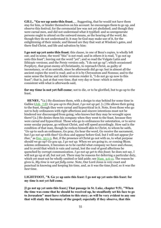 GILL, "Go we up unto this feast,.... Suggesting, that he would not have them
stay for him, or hinder themselves on his account: he encourages them to go up, and
observe this festival; for the ceremonial law was not yet abolished; and though they
were carnal men, and did not understand what it typified: and so unregenerate
persons ought to attend on the outward means, as the hearing of the word, &c.
though they do not understand it; it may be God may make use of it, for the
enlightening of their minds; and blessed are they that wait at Wisdom's gates, and
there find Christ, and life and salvation by him:
I go not up yet unto this feast; this clause, in one of Beza's copies, is wholly left
out; and in some, the word "this" is not read; and in others it is read, "I go not up
unto this feast"; leaving out the word "yet"; and so read the Vulgate Latin and
Ethiopic versions; and the Persic version only, "I do not go up"; which occasioned
Porphyry, that great enemy of Christianity, to reproach Christ, as guilty of
inconstancy, or of an untruth, since he afterwards did go up: but in almost all the
ancient copies the word is read; and so it is by Chrysostom and Nonnus; and to the
same sense the Syriac and Arabic versions render it, "I do not go up now to this
feast"; that is, just at that very time, that very day or hour: which is entirely
consistent with what is afterwards said,
for my time is not yet full come; not to die, or to be glorified, but to go up to the
feast.
HENRY, "(2.) He dismisses them, with a design to stay behind for some time in
Galilee (Joh_7:8): Go you up to this feast, I go not up yet. [1.] He allows their going
to the feast, though they were carnal and hypocritical in it. Note, Even those who go
not to holy ordinances with right affections and sincere intentions must not be
hindered nor discouraged from going; who knows but they may be wrought upon
there? [2.] He denies them his company when they went to the feast, because they
were carnal and hypocritical. Those who go to ordinances for ostentation, or to serve
some secular purpose, go without Christ, and will speed accordingly. How sad is the
condition of that man, though he reckon himself akin to Christ, to whom he saith,
“Go up to such an ordinance, Go pray, Go hear the word, Go receive the sacrament,
but I go not up with thee? Go thou and appear before God, but I will not appear for
thee,” as Exo_33:1-3. But, if the presence of Christ go not with us, to what purpose
should we go up? Go you up, I go not up. When we are going to, or coming fRom.
solemn ordinances, it becomes us to be careful what company we have and choose,
and to avoid that which is vain and carnal, lest the coal of good affections be
quenched by corrupt communication. I go not up yet to this feast; he does not say, I
will not go up at all, but not yet. There may be reasons for deferring a particular duty,
which yet must not be wholly omitted or laid aside; see Num_9:6-11. The reason he
gives is, My time is not yet fully come. Note, Our Lord Jesus is very exact and
punctual in knowing and keeping his time, and, as it was the time fixed, so it was the
best time.
LIGHTFOOT, "8. Go ye up unto this feast: I go not up yet unto this feast: for
my time is not yet full come.
[I go not up yet unto this feast.] That passage in St. Luke, chapter 9:51, "When
the time was come that he should be received up, he steadfastly set his face to go
to Jerusalem" must have relation to this story; as will be very evident to any one
that will study the harmony of the gospel; especially if they observe, that this
55
 