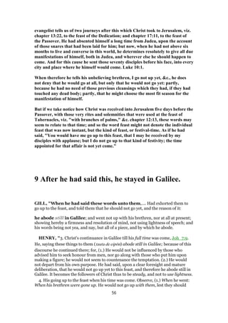 evangelist tells us of two journeys after this which Christ took to Jerusalem, viz.
chapter 13:22, to the feast of the Dedication; and chapter 17:11, to the feast of
the Passover. He had absented himself a long time from Judea, upon the account
of those snares that had been laid for him; but now, when he had not above six
months to live and converse in this world, he determines resolutely to give all due
manifestations of himself, both in Judea, and wherever else he should happen to
come. And for this cause he sent those seventy disciples before his face, into every
city and place where he himself would come. Luke 10:1.
When therefore he tells his unbelieving brethren, I go not up yet, &c., he does
not deny that he would go at all, but only that he would not go yet: partly,
because he had no need of those previous cleansings which they had, if they had
touched any dead body; partly, that he might choose the most fit season for the
manifestation of himself.
But if we take notice how Christ was received into Jerusalem five days before the
Passover, with those very rites and solemnities that were used at the feast of
Tabernacles, viz. "with branches of palms," &c. chapter 12:13, these words may
seem to relate to that time; and so the word feast might not denote the individual
feast that was now instant, but the kind of feast, or festival-time. As if he had
said, "You would have me go up to this feast, that I may be received by my
disciples with applause; but I do not go up to that kind of festivity; the time
appointed for that affair is not yet come."
9 After he had said this, he stayed in Galilee.
GILL, "When he had said these words unto them,.... Had exhorted them to
go up to the feast, and told them that he should not go yet, and the reason of it:
he abode still in Galilee; and went not up with his brethren, nor at all at present;
showing hereby a firmness and resolution of mind, not using lightness of speech; and
his words being not yea, and nay, but all of a piece, and by which he abode.
HENRY, "3. Christ's continuance in Galilee till his full time was come, Joh_7:9.
He, saying these things to them (tauta de eipōn) abode still in Galilee; because of this
discourse he continued there; for, (1.) He would not be influenced by those who
advised him to seek honour from men, nor go along with those who put him upon
making a figure; he would not seem to countenance the temptation. (2.) He would
not depart from his own purpose. He had said, upon a clear foresight and mature
deliberation, that he would not go up yet to this feast, and therefore he abode still in
Galilee. It becomes the followers of Christ thus to be steady, and not to use lightness.
4. His going up to the feast when his time was come. Observe, (1.) When he went:
When his brethren were gone up. He would not go up with them, lest they should
56
 