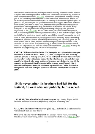 make a noise and disturbance, under pretence of showing him to the world; whereas
it agreed both with the prediction and with his spirit not to strive nor cry, nor let his
voice be heard in the streets, Isa_42:2. But he went up after them. We may lawfully
join in the same religious worship with those with whom we should yet decline an
intimate acquaintance and converse; for the blessing of ordinances depends upon the
grace of God, and not upon the grace of our fellow-worshippers. His carnal brethren
went up first, and then he went. Note, In the external performances of religion it is
possible that formal hypocrites may get the start of those that are sincere. Many
come first to the temple who are brought thither by vain-glory, and go thence
unjustified, as he, Luk_18:11. It is not, Who comes first? that will be the question,
but, Who comes fittest? If we bring our hearts with us, it is no matter who gets before
us. (2.) How he went, ōs en kruptō - as if he were hiding himself: not openly, but as it
were in secret, rather for fear of giving offence than of receiving injury. He went up
to the feast, because it was an opportunity of honouring God and doing good; but he
went up as it were in secret, because he would not provoke the government. Note,
Provided the work of God be done effectually, it is best done when done with least
noise. The kingdom of God need not come with observation, Luk_17:20. We may do
the work of God privately, and yet not do it deceitfully.
CALVIN, "9.He remained in Galilee. The Evangelist here places before our eyes
the cousins of our Lord Jesus Christ, (182) who, in compliance with ordinary
customs, pretend to worship God, but yet are on friendly terms with unbelievers,
and therefore walk without any alarm. On the other hand, he places before our
eyes Christ himself, who hated by the world, comes secretly into the city, till the
necessity arising out of his office compels him to show himself openly. But if
there be nothing more wretched than to be separated from Christ, accursed be
that peace which costs so high a price as to leave and abandon the Son of God.
(183)
10 However, after his brothers had left for the
festival, he went also, not publicly, but in secret.
CLARKE, "But when his brethren were gone up - Having despatched his
business, and the concourse of people being now past, he went up also.
GILL, "But when his brethren were gone up,.... To the feast, as all the Oriental
versions read, from the next clause:
then went he also up unto the feast; the Ethiopic version reads, "he went up
that day"; which is very likely, and no ways contrary to what is said, in Joh_7:14; for
57
 