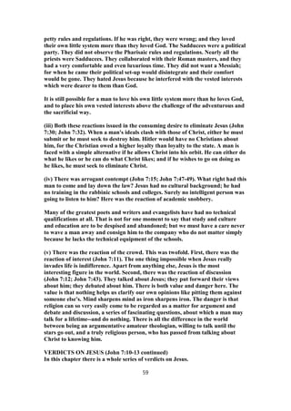 petty rules and regulations. If he was right, they were wrong; and they loved
their own little system more than they loved God. The Sadducees were a political
party. They did not observe the Pharisaic rules and regulations. Nearly all the
priests were Sadducees. They collaborated with their Roman masters, and they
had a very comfortable and even luxurious time. They did not want a Messiah;
for when he came their political set-up would disintegrate and their comfort
would be gone. They hated Jesus because he interfered with the vested interests
which were dearer to them than God.
It is still possible for a man to love his own little system more than he loves God,
and to place his own vested interests above the challenge of the adventurous and
the sacrificial way.
(iii) Both these reactions issued in the consuming desire to eliminate Jesus (John
7:30; John 7:32). When a man's ideals clash with those of Christ, either he must
submit or he must seek to destroy him. Hitler would have no Christians about
him, for the Christian owed a higher loyalty than loyalty to the state. A man is
faced with a simple alternative if he allows Christ into his orbit. He can either do
what he likes or he can do what Christ likes; and if he wishes to go on doing as
he likes, he must seek to eliminate Christ.
(iv) There was arrogant contempt (John 7:15; John 7:47-49). What right had this
man to come and lay down the law? Jesus had no cultural background; he had
no training in the rabbinic schools and colleges. Surely no intelligent person was
going to listen to him? Here was the reaction of academic snobbery.
Many of the greatest poets and writers and evangelists have had no technical
qualifications at all. That is not for one moment to say that study and culture
and education are to be despised and abandoned; but we must have a care never
to wave a man away and consign him to the company who do not matter simply
because he lacks the technical equipment of the schools.
(v) There was the reaction of the crowd. This was twofold. First, there was the
reaction of interest (John 7:11). The one thing impossible when Jesus really
invades life is indifference. Apart from anything else, Jesus is the most
interesting figure in the world. Second, there was the reaction of discussion
(John 7:12; John 7:43). They talked about Jesus; they put forward their views
about him; they debated about him. There is both value and danger here. The
value is that nothing helps us clarify our own opinions like pitting them against
someone else's. Mind sharpens mind as iron sharpens iron. The danger is that
religion can so very easily come to be regarded as a matter for argument and
debate and discussion, a series of fascinating questions, about which a man may
talk for a lifetime--and do nothing. There is all the difference in the world
between being an argumentative amateur theologian, willing to talk until the
stars go out, and a truly religious person, who has passed from talking about
Christ to knowing him.
VERDICTS ON JESUS (John 7:10-13 continued)
In this chapter there is a whole series of verdicts on Jesus.
59
 