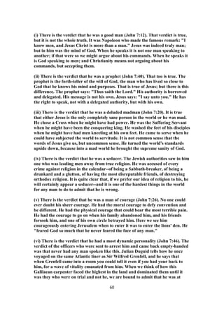 (i) There is the verdict that he was a good man (John 7:12). That verdict is true,
but it is not the whole truth. It was Napoleon who made the famous remark: "I
know men, and Jesus Christ is more than a man." Jesus was indeed truly man;
but in him was the mind of God. When he speaks it is not one man speaking to
another; if that were so we might argue about his commands. When he speaks it
is God speaking to men; and Christianity means not arguing about his
commands, but accepting them.
(ii) There is the verdict that he was a prophet (John 7:40). That too is true. The
prophet is the forth-teller of the will of God, the man who has lived so close to
God that he knows his mind and purposes. That is true of Jesus; but there is this
difference. The prophet says: "Thus saith the Lord." His authority is borrowed
and delegated. His message is not his own. Jesus says: "I say unto you." He has
the right to speak, not with a delegated authority, but with his own.
(iii) There is the verdict that he was a deluded madman (John 7:20). It is true
that either Jesus is the only completely sane person in the world or he was mad.
He chose a Cross when he might have had power. He was the Suffering Servant
when he might have been the conquering king. He washed the feet of his disciples
when he might have had men kneeling at his own feet. He came to serve when he
could have subjected the world to servitude. It is not common sense that the
words of Jesus give us, but uncommon sense. He turned the world's standards
upside down, because into a mad world he brought the supreme sanity of God.
(iv) There is the verdict that he was a seducer. The Jewish authorities saw in him
one who was leading men away from true religion. He was accused of every
crime against religion in the calendar--of being a Sabbath-breaker, of being a
drunkard and a glutton, of having the most disreputable friends, of destroying
orthodox religion. It is quite clear that, if we prefer our idea of religion to his, he
will certainly appear a seducer--and it is one of the hardest things in the world
for any man to do to admit that he is wrong.
(v) There is the verdict that he was a man of courage (John 7:26). No one could
ever doubt his sheer courage. He had the moral courage to defy convention and
be different. He had the physical courage that could bear the most terrible pain.
He had the courage to go on when his family abandoned him, and his friends
forsook him, and one of his own circle betrayed him. Here we see him
courageously entering Jerusalem when to enter it was to enter the lions' den. He
"feared God so much that he never feared the face of any man."
(vi) There is the verdict that he had a most dynamic personality (John 7:46). The
verdict of the officers who were sent to arrest him and came back empty-handed
was that never had any man spoken like this. Julian Duguid tells how he once
voyaged on the same Atlantic liner as Sir Wilfred Grenfell, and he says that
when Grenfell came into a room you could tell it even if you had your back to
him, for a wave of vitality emanated from him. When we think of how this
Galilaean carpenter faced the highest in the land and dominated them until it
was they who were on trial and not he, we are bound to admit that he was at
60
 