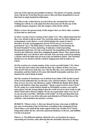 least one of the supreme personalities in history. The picture of a gentle, anaemic
Jesus will not do. From him flowed a power that sent those despatched to arrest
him back in empty-handed bewilderment.
(vii) There is the verdict that he was the Christ, the Anointed One of God.
Nothing less will do. It. is the plain fact that Jesus does not fit into any of the
available human categories; only the category of the divine will do.
Before we leave the general study of this chapter there are three other reactions
to Jesus that we must note.
(i) There was the crowd's reaction of fear (John 7:13). They talked about him but
they were afraid to talk too loud. The word that John uses for their talking is an
onomatopoeic word--that is, a word which imitates the sound of what it
describes. It is the word goggusmos (Greek #1112) (two g's in Greek are
pronounced "ng"). The King James Version translates it murmuring; the
Revised Standard Version, muttering. It indicates a kind of growling,
discontented undertone. It is the word used for the grumbling of the children of
Israel in the wilderness when they complained against Moses. They muttered the
complaints they were afraid to utter out loud. Fear can keep a man from making
a clarion call of his faith and can turn it into an indistinct mutter. The Christian
should never be afraid to tell the world in ringing tones that he believes in
Christ.
(ii) The reaction of a certain number of the crowd was belief (John 7:31). These
were the men and women who could not deny the evidence of their own eyes.
They heard what Jesus said; they saw what he did; they were confronted with his
dynamism; and they believed. If a man rids himself of prejudice and fear, he is
bound in the end to finish in belief.
(iii) The reaction of Nicodemus was to defend Jesus (John 7:50). In that council
of the Jewish authorities his was the lone voice raised in defence. There lies the
duty of every one of us. Ian Maclaren, author of Beside the Bonnie Brier Bush,
used to tell students when they preached: "Speak a good word for Jesus Christ."
We live today in a world which is hostile to Christianity in many ways and in
many places, but the strange thing is that the world was never more ready to talk
about Christ and to discuss religion. We live in a generation when every one of
us can earn the royal title, "Defender of the Faith." It is the privilege that God
has given us that we can all be advocates and defenders of Christ in face of the
criticism --and sometimes the mockery--of men.
BURKITT, “Observe here, 1. How our blessed Saviour, who came to fulfil the
law, goes to Jerusalem at the Jewish feast, according to the command of God,
Three times a year shall all thy males appear before me. Exodus 23:17 Christ
being made under the law, sheweth a punctual obedience to the law, and fulfilled
it in his own person.
Observe, 2. The different opinions which the Jews at Jerusalem do express
concerning our Saviour; some allowing him the charitable character of being a
61
 