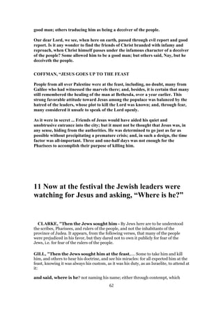 good man; others traducing him as being a deceiver of the people.
Our dear Lord, we see, when here on earth, passed through evil report and good
report. Is it any wonder to find the friends of Christ branded with infamy and
reproach, when Christ himself passes under the infamous character of a deceiver
of the people? Some allowed him to be a good man; but others said, Nay, but he
deceiveth the people.
COFFMAN, “JESUS GOES UP TO THE FEAST
People from all over Palestine were at the feast, including, no doubt, many from
Galilee who had witnessed the marvels there; and, besides, it is certain that many
still remembered the healing of the man at Bethesda, over a year earlier. This
strong favorable attitude toward Jesus among the populace was balanced by the
hatred of the leaders, whose plot to kill the Lord was known; and, through fear,
many considered it unsafe to speak of the Lord openly.
As it were in secret ... Friends of Jesus would have aided his quiet and
unobtrusive entrance into the city; but it must not be thought that Jesus was, in
any sense, hiding from the authorities. He was determined to go just as far as
possible without precipitating a premature crisis; and, in such a design, the time
factor was all-important. Three and one-half days was not enough for the
Pharisees to accomplish their purpose of killing him.
11 Now at the festival the Jewish leaders were
watching for Jesus and asking, “Where is he?”
CLARKE, "Then the Jews sought him - By Jews here are to be understood
the scribes, Pharisees, and rulers of the people, and not the inhabitants of the
province of Judea. It appears, from the following verses, that many of the people
were prejudiced in his favor, but they dared not to own it publicly for fear of the
Jews, i.e. for fear of the rulers of the people.
GILL, "Then the Jews sought him at the feast,.... Some to take him and kill
him, and others to hear his doctrine, and see his miracles: for all expected him at the
feast, knowing it was always his custom, as it was his duty, as an Israelite, to attend at
it:
and said, where is he? not naming his name; either through contempt, which
62
 