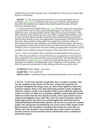 might be the case of the far greater part; or through fear of the Jews; or because that
he was so well known.
HENRY, "5. The great expectation that there was of him among the Jews at
Jerusalem, Joh_7:11-14. Having formerly come up to the feasts, and signalized
himself by the miracles he wrought, he had made himself the subject of much
discourse and observation.
(1.) They could not but think of him (Joh_7:11): The Jews sought him at the feast,
and said, Where is he? [1.] The common people longed to see him there, that they
might have their curiosity gratified with the sight of his person and miracles. They
did not think it worth while to go to him into Galilee, though if they had they would
not have lost their labour, but they hoped the feast would bring him to Jerusalem,
and then they should see him. If an opportunity of acquaintance with Christ come to
their door, they can like it well enough. They sought him at the feast. When we
attend upon God in his holy ordinances, we should seek Christ in them, seek him at
the gospel feasts. Those who would see Christ at a feast must seek him there. Or, [2.]
Perhaps it was his enemies that were thus waiting an opportunity to seize him, and, if
possible, to put an effectual stop to his progress. They said, Where is he? pou esin
ekeinos - where is that fellow? Thus scornfully and contemptibly do they speak of
him. When they should have welcomed the feast as an opportunity of serving God,
they were glad of it as an opportunity of persecuting Christ. Thus Saul hoped to slay
David at the new moon, 1Sa_20:27. Those who seek opportunity to sin in solemn
assemblies for religious worship profane God's ordinances to the last degree, and
defy him upon his own ground; it is like striking within the verge of the court.
JAMIESON 11-13, "Jews — the rulers.
sought him — for no good end.
Where is He? — He had not been at Jerusalem for probably a year and a half.
CALVIN, "11.The Jews therefore sought him. Here we ought to consider what
was the condition of the Church. For the Jews, at that time, gaped for the
promised redemption like hungry men; yet, when Christ appears to them, they
remain in suspense. Hence arose that murmuring and that variety of opinions.
That they whisper secretly is an indication of the tyranny which the priests and
scribes exercised over them. It is a shocking exhibition, indeed, that this Church,
which was at that time the only Church on earth, is here represented to us as a
confused and shapeless chaos. (184) They who rule, instead of pastors, hold the
people oppressed by fear and terror, and throughout the whole body there is
shameful desolation and lamentable disorder. By the Jews he means the common
people, who, having been accustomed for two years to hear Christ, inquire about
him, because he does not appear according to his custom. For when they say,
Where is he? they describe a man whom they knew, and yet that word shows
that they had not yet been earnestly moved, and that they always remained in
doubt and suspense.
63
 