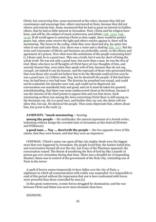 Christ, but concerning him; some murmured at the rulers, because they did not
countenance and encourage him: others murmured at them, because they did not
silence and restrain him. Some murmured that he had so great an interest in Galilee;
others, that he had so little interest in Jerusalem. Note, Christ and his religion have
been, and will be, the subject of much controversy and debate, Luk_12:51, Luk_
12:52. If all would agree to entertain Christ as they ought, there would be perfect
peace; but, when some receive the light and others resolve against it, there will be
murmuring. The bones in the valley, while they were dead and dry, lay quiet; but
when it was said unto them, Live, there was a noise and a shaking, Eze_37:7. But the
noise and rencounter of liberty and business are preferable, surely, to the silence and
agreement of a prison. Now what were the sentiments of the people concerning him?
[1.] Some said, he is a good man. This was a truth, but it was far short of being the
whole truth. He was not only a good man, but more than a man, he was the Son of
God. Many who have no ill thoughts of Christ have yet low thoughts of him, and
scarcely honour him, even when they speak well of him, because they do not say
enough; yet indeed it was his honour, and the reproach of those who persecuted him,
that even those who would not believe him to be the Messiah could not but own he
was a good man. [2.] Others said, Nay, but he deceiveth the people; if this had been
true, he had been a very bad man. The doctrine he preached was sound, and could
not be contested; his miracles were real, and could not be disproved; his
conversation was manifestly holy and good; and yet it must be taken for granted,
notwithstanding, that there was some undiscovered cheat at the bottom, because it
was the interest of the chief priests to oppose him and run him down. Such
murmuring as there was among the Jews concerning Christ there is still among us:
the Socinians say, He is a good man, and further they say not; the deists will not
allow this, but say, He deceived the people. Thus some depreciate him, others abuse
him, but great is the truth. [3
JAMIESON, "much murmuring — buzzing.
among the people — the multitudes; the natural expression of a Jewish writer,
indicating without design the crowded state of Jerusalem at this festival [Webster
and Wilkinson].
a good man ... Nay ... deceiveth the people — the two opposite views of His
claims, that they were honest, and that they were an imposture.
COFFMAN, “Christ's name was upon all lips; his mighty deeds were the biggest
news that ever happened in Jerusalem; the people loved him; the leaders hated him;
and conversation buzzed all over the city; but if any of the Pharisees appeared, the
conversation ceased. The threat of murdering the Son of God lay like a mantle of
poison gas over Jerusalem during that feast. There was a dreadful air of impending
disaster; Satan was in control of the government of the Holy City, reminding one of
Paris in the terror:
A spell of horror seems temporarily to have fallen over the city of Paris, a
nightmare in which all communication with reality was suspended. It is impossible to
read of this period without the impression that one is here confronted with forces
more powerful than those controlled by men.[2]
In this great controversy, cosmic forces struggled for domination; and the war
between Christ and Satan was never more dramatic than here.
ENDNOTE:
65
 