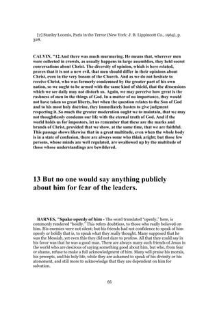 [2] Stanley Loomis, Paris in the Terror (New York: J. B. Lippincott Co., 1964), p.
328.
CALVIN, "12.And there was much murmuring. He means that, wherever men
were collected in crowds, as usually happens in large assemblies, they held secret
conversations about Christ. The diversity of opinion, which is here related,
proves that it is not a new evil, that men should differ in their opinions about
Christ, even in the very bosom of the Church. And as we do not hesitate to
receive Christ, who was formerly condemned by the greater part of his own
nation, so we ought to be armed with the same kind of shield, that the dissensions
which we see daily may not disturb us. Again, we may perceive how great is the
rashness of men in the things of God. In a matter of no importance, they would
not have taken so great liberty, but when the question relates to the Son of God
and to his most holy doctrine, they immediately hasten to give judgment
respecting it. So much the greater moderation ought we to maintain, that we may
not thoughtlessly condemn our life with the eternal truth of God. And if the
world holds us for impostors, let us remember that these are the marks and
brands of Christ, provided that we show, at the same time, that we are faithful.
This passage shows likewise that in a great multitude, even when the whole body
is in a state of confusion, there are always some who think aright; but those few
persons, whose minds are well regulated, are swallowed up by the multitude of
those whose understandings are bewildered.
13 But no one would say anything publicly
about him for fear of the leaders.
BARNES, "Spake openly of him - The word translated “openly,” here, is
commonly rendered “boldly.” This refers doubtless, to those who really believed on
him. His enemies were not silent; but his friends had not confidence to speak of him
openly or boldly that is, to speak what they really thought. Many supposed that he
was the Messiah, yet even this they did not dare to profess. All that they could say in
his favor was that he was a good man. There are always many such friends of Jesus in
the world who are desirous of saying something good about him, but who, from fear
or shame, refuse to make a full acknowledgment of him. Many will praise his morals,
his precepts, and his holy life, while they are ashamed to speak of his divinity or his
atonement, and still more to acknowledge that they are dependent on him for
salvation.
66
 