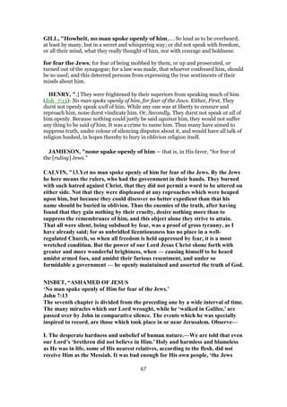 GILL, "Howbeit, no man spoke openly of him,.... So loud as to be overheard,
at least by many, but in a secret and whispering way; or did not speak with freedom,
or all their mind, what they really thought of him, nor with courage and boldness:
for fear the Jews; for fear of being mobbed by them, or up and prosecuted, or
turned out of the synagogue; for a law was made, that whoever confessed him, should
be so used; and this deterred persons from expressing the true sentiments of their
minds about him.
HENRY, ".] They were frightened by their superiors from speaking much of him
(Joh_7:13): No man spoke openly of him, for fear of the Jews. Either, First, They
durst not openly speak well of him. While any one was at liberty to censure and
reproach him, none durst vindicate him. Or, Secondly, They durst not speak at all of
him openly. Because nothing could justly be said against him, they would not suffer
any thing to be said of him. It was a crime to name him. Thus many have aimed to
suppress truth, under colour of silencing disputes about it, and would have all talk of
religion hushed, in hopes thereby to bury in oblivion religion itself.
JAMIESON, "none spake openly of him — that is, in His favor, “for fear of
the [ruling] Jews.”
CALVIN, "13.Yet no man spoke openly of him for fear of the Jews. By the Jews
he here means the rulers, who had the government in their hands. They burned
with such hatred against Christ, that they did not permit a word to be uttered on
either side. Not that they were displeased at any reproaches which were heaped
upon him, but because they could discover no better expedient than that his
name should be buried in oblivion. Thus the enemies of the truth, after having
found that they gain nothing by their cruelty, desire nothing more than to
suppress the remembrance of him, and this object alone they strive to attain.
That all were silent, being subdued by fear, was a proof of gross tyranny, as I
have already said; for as unbridled licentiousness has no place in a well-
regulated Church, so when all freedom is held oppressed by fear, it is a most
wretched condition. But the power of our Lord Jesus Christ shone forth with
greater and more wonderful brightness, when — causing himself to be heard
amidst armed foes, and amidst their furious resentment, and under so
formidable a government — he openly maintained and asserted the truth of God.
NISBET, “ASHAMED OF JESUS
‘No man spake openly of Him for fear of the Jews.’
John 7:13
The seventh chapter is divided from the preceding one by a wide interval of time.
The many miracles which our Lord wrought, while he ‘walked in Galilee,’ are
passed over by John in comparative silence. The events which he was specially
inspired to record, are those which took place in or near Jerusalem. Observe—
I. The desperate hardness and unbelief of human nature.—We are told that even
our Lord’s ‘brethren did not believe in Him.’ Holy and harmless and blameless
as He was in life, some of His nearest relatives, according to the flesh, did not
receive Him as the Messiah. It was bad enough for His own people, ‘the Jews
67
 