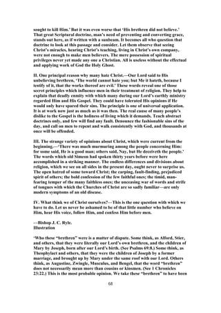 sought to kill Him.’ But it was even worse that ‘His brethren did not believe.’
That great Scriptural doctrine, man’s need of preventing and converting grace,
stands out here, as if written with a sunbeam. It becomes all who question that
doctrine to look at this passage and consider. Let them observe that seeing
Christ’s miracles, hearing Christ’s teaching, living in Christ’s own company,
were not enough to make men believers. The mere possession of spiritual
privileges never yet made any one a Christian. All is useless without the effectual
and applying work of God the Holy Ghost.
II. One principal reason why many hate Christ.—Our Lord said to His
unbelieving brethren, ‘The world cannot hate you; but Me it hateth, because I
testify of it, that the works thereof are evil.’ These words reveal one of those
secret principles which influence men in their treatment of religion. They help to
explain that deadly enmity with which many during our Lord’s earthly ministry
regarded Him and His Gospel. They could have tolerated His opinions if He
would only have spared their sins. The principle is one of universal application.
It is at work now just as much as it was then. The real cause of many people’s
dislike to the Gospel is the holiness of living which it demands. Teach abstract
doctrines only, and few will find any fault. Denounce the fashionable sins of the
day, and call on men to repent and walk consistently with God, and thousands at
once will be offended.
III. The strange variety of opinions about Christ, which were current from the
beginning.—‘There was much murmuring among the people concerning Him:
for some said, He is a good man; others said, Nay, but He deceiveth the people.’
The words which old Simeon had spoken thirty years before were here
accomplished in a striking manner. The endless differences and divisions about
religion, which we see on all sides in the present day, ought never to surprise us.
The open hatred of some toward Christ; the carping, fault-finding, prejudiced
spirit of others; the bold confession of the few faithful ones; the timid, man-
fearing temper of the many faithless ones; the unceasing war of words and strife
of tongues with which the Churches of Christ are so sadly familiar—are only
modern symptoms of an old disease.
IV. What think we of Christ ourselves?—This is the one question with which we
have to do. Let us never be ashamed to be of that little number who believe on
Him, hear His voice, follow Him, and confess Him before men.
—Bishop J. C. Ryle.
Illustration
‘Who these “brethren” were is a matter of dispute. Some think, as Alford, Stier,
and others, that they were literally our Lord’s own brethren, and the children of
Mary by Joseph, born after our Lord’s birth. (See Psalms 69:8.) Some think, as
Theophylact and others, that they were the children of Joseph by a former
marriage, and brought up by Mary under the same roof with our Lord. Others
think, as Augustine, Zwingle, Musculus, and Bengel, that the word “brethren”
does not necessarily mean more than cousins or kinsmen. (See 1 Chronicles
23:22.) This is the most probable opinion. We take these “brethren” to have been
68
 