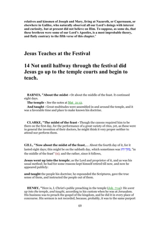 relatives and kinsmen of Joseph and Mary, living at Nazareth, or Capernaum, or
elsewhere in Galilee, who naturally observed all our Lord’s doings with interest
and curiosity, but at present did not believe on Him. To suppose, as some do, that
these brethren were some of our Lord’s Apostles, is a most improbable theory,
and flatly contrary to the fifth verse of this chapter.’
Jesus Teaches at the Festival
14 Not until halfway through the festival did
Jesus go up to the temple courts and begin to
teach.
BARNES, "About the midst - Or about the middle of the feast. It continued
eight days.
The temple - See the notes at Mat_21:12.
And taught - Great multitudes were assembled in and around the temple, and it
was a favorable time and place to make known his doctrine.
CLARKE, "The midst of the feast - Though the canons required him to be
there on the first day, for the performance of a great variety of rites, yet, as these were
in general the invention of their doctors, he might think it very proper neither to
attend nor perform them.
GILL, "Now about the midst of the feast,.... About the fourth day of it, for it
lasted eight days; this might be on the sabbath day, which sometimes was ‫החג‬ ‫,בתוך‬ "in
the middle of the feast" (n); and the rather, since it follows,
Jesus went up into the temple; as the Lord and proprietor of it, and as was his
usual method; he had for some reasons kept himself retired till now, and now he
appeared publicly:
and taught the people his doctrine; he expounded the Scriptures, gave the true
sense of them, and instructed the people out of them.
HENRY, "Here is, I. Christ's public preaching in the temple (Joh_7:14): He went
up into the temple, and taught, according to his custom when he was at Jerusalem.
His business was to preach the gospel of the kingdom, and he did it in every place of
concourse. His sermon is not recorded, because, probably, it was to the same purport
69
 