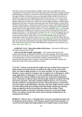 with the sermons he had preached in Galilee, which were recorded by the other
evangelists. For the gospel is the same to the plain and to the polite. But that which is
observable here is that it was about the midst of the feast; the fourth or fifth day of
the eight. Whether he did not come up to Jerusalem till the middle of the feast, or
whether he came up at the beginning, but kept private till now, is not certain. But,
Query, Why did he not go to the temple sooner, to preach? Answer, 1. Because the
people would have more leisure to hear him, and, it might be hoped, would be better
disposed to hear him, when they had spent some days in their booths, as they did at
the feast of tabernacles. 2. Because he would choose to appear when both his friends
and his enemies had done looking for him; and so give a specimen of the method he
would observe in his appearances, which is to come at midnight, Mat_25:6. But why
did he appear thus publicly now? Surely it was to shame his persecutors, the chief
priests and elders. (1.) By showing that, though they were very bitter against him, yet
he did not fear them, nor their power. See Isa_50:7, Isa_50:8. (2.) By taking their
work out of their hands. Their office was to teach the people in the temple, and
particularly at the feast of tabernacles, Neh_8:17, Neh_8:18. But they either did not
teach them at all or taught for doctrines the commandments of men, and therefore he
goes up to the temple and teaches the people. When the shepherds of Israel made a
prey of the flock it was time for the chief Shepherd to appear, as was promised. Eze_
34:22, Eze_34:23; Mal_3:1.
JAMIESON 14-15, "about the midst of the feast — the fourth or fifth day of
the eight, during which it lasted.
went up into the temple and taught — The word denotes formal and
continuous teaching, as distinguished from mere casual sayings. This was probably
the first time that He did so thus openly in Jerusalem. He had kept back till the feast
was half through, to let the stir about Him subside, and entering the city
unexpectedly, had begun His “teaching” at the temple, and created a certain awe,
before the wrath of the rulers had time to break it.
CALVIN, "14.Jesus went up into the temple. We now see that Christ was not so
much afraid as to desist from the execution of his office; for the cause of his
delay was, that he might preach to a very large assembly. We may sometimes,
therefore, expose ourselves to dangers, but we ought never to disregard or omit a
single opportunity of doing good. As to his teaching in the temple, he does so
according to the ancient ordinance and custom; for while God commanded so
many ceremonies, he did not choose that his people should be occupied with cold
and useless spectacles. That their usefulness might be known, it was necessary
that they should be accompanied by doctrine; and in this manner, external rites
are lively images of spiritual things, when they take their shape from the word of
God. But almost all the priests being at that time dumb, and the pure doctrine
being corrupted by the leaven and false inventions of the scribes, Christ
undertook the office of a teacher; and justly, because he was the great High
Priest, as he affirms shortly afterwards, that he attempts nothing but by the
command of the Father.
BURKITT, “Observe here, 1. Though Christ went up to Jerusalem privately, lest
he should stir up the jealousy of the Pharisees against himself unseasonably; yet
went he into the temple and taught publicly; his example teaches us thus much,
70
 