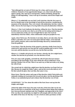"that although the servants of Christ may for a time, and in some cases,
withdraw themselves from apprehended danger: yet, when God calls them to
appear openly; they must do it courageously, without shrinking, though the
danger be still impending." Jesus went up to Jerusalem, entered the temple and
taught.
Observe, 2. So admirable was our holy Lord's doctrine, that the Jews marvel
how he should come to the knowledge of such divine mysteries, considering the
meanness of his education. They were struck with admiration, but they wanted
faith; whereas the least degree of saving faith is beyond all admiration without it.
Observe, 3. Our Lord vindicates his doctrine, telling the Jews, That the doctrine
he delivered was not his own; that is, not of his own inventing and devising; it
was no contrivance of his, nor was it taught him by men: but received
immediately from the Father, whose ambassador and great prophet he was.
Again, when Christ says, My doctrine is not mine, that is, not only mine, but my
Father's and mine. For as he was God equal with the Father, so he naturally
knew all his counsels; and as man had knowledge thereof by communication
from his godhead.
Learn hence, That the doctrine of the gospel is a doctrine wholly from God; he
contrived it, and sent his own Son into the world to publish and reveal it. Christ
was sent, and his doctrine was not his own, but his that sent him.
Observe, 4. A double rule given by our Saviour, whereby the Jews might know,
whether the doctrine he preached, were the doctrine of God.
First, If a man walk uprightly, and doth the will of God in the best manner
according to his knowledge; If any man will do his will, he shall know of my
doctrine whether it be of God. There is no such way to find out truth, as by doing
the will of God.
The second rule by which they might know that his doctrine was from God was
this. Because he sought his Father's glory, and not his own in the delivery of it.
He that seeketh his glory that sent him, that same is true.
Hence learn, That the nature and scope of that doctrine which Christ delivered,
eminently tending not to promote his own private glory, but the glorifying of his
Father, is an undoubted proof and evidence that his doctrine was of God.
LIGHTFOOT, "14. Now about the midst of the feast Jesus went up into the
temple, and taught.
[About the midst of the feast.] On some work-day of the feast. But was he not
there on the first or second day of the feast, to perform those things that ought to
have been performed, making ready the Chagigahs, and appearing in the court?
If he was there the second day, he might be well enough said to be there about
the midst of the feast, for that day was not a festival; unless perchance at that
71
 