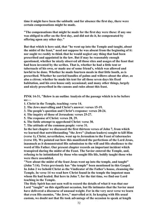 time it might have been the sabbath: and for absence the first day, there were
certain compensations might be made.
"The compensations that might be made for the first day were these: if any one
was obliged to offer on the first day, and did not do it, he compensated by
offering upon any other day."
But that which is here said, that "he went up into the Temple and taught, about
the midst of the feast," need not suppose he was absent from the beginning of it:
nor ought we rashly to think that he would neglect any thing that had been
prescribed and appointed in the law. But if may be reasonably enough
questioned, whether he nicely observed all those rites and usages of the feast that
had been invented by the scribes. That is, whether he had a little tent or
tabernacle of his own, or made use of some friend's, which was allowed and
lawful to be done. Whether he made fourteen meals in that little booth, as is
prescribed. Whether he carried bundles of palms and willows about the altar, as
also a citron; whether he made his tent for all those seven days his fixed
habitation, and his own house only occasional; and many other things, largely
and nicely prescribed in the canons and rules about this feast.
PINK 14-31, "Below is an outline Analysis of the passage which is to be before
us:—
1. Christ in the Temple, teaching: verse 14.
2. The Jews marvelling and Christ’s answer: verses 15-19.
3. The people’s question and Christ’s response: verses 20-24.
4. The inquiry of those of Jerusalem: verses 25-27.
5. The response of Christ: verses 28, 29.
6. The futile attempt to apprehend Christ: verse 30.
7. The attitude of the common people: verse 31.
In the last chapter we discussed the first thirteen verses of John 7, from which
we learned that notwithstanding "the Jews" (Judean leaders) sought to kill Him
(verse 1), Christ, nevertheless, went up to Jerusalem to the Feast of tabernacles
(verse 10). We pointed out how this manifested the perfections of the Lord Jesus,
inasmuch as it demonstrated His submission to the will and His obedience to the
word of His Father. Our present chapter records an important incident which
transpired during the midst of the Feast. The Savior entered the Temple, and,
refusing to be intimidated by those who sought His life, boldly taught those who
were there assembled.
"Now about the midst of the feast Jesus went up into the temple, and taught"
(John 7:14). Twice previously has "the temple" been mentioned in this Gospel.
In John 2 we behold Christ as the Vindicator of the Father’s house, cleansing the
Temple. In verse 14 we read how Christ found in the temple the impotent man
whom He had healed. But here in John 7, for the tint time, we find our Lord
teaching in the Temple.
The Holy Spirit has not seen well to record the details of what it was that our
Lord "taught" on this significant occasion, but He intimates that the Savior must
have delivered a discourse of unusual weight. For in the very next verse we learn
that even His enemies, "the Jews," marvelled at it. In keeping with His usual
custom, we doubt not that He took advantage of the occasion to speak at length
72
 