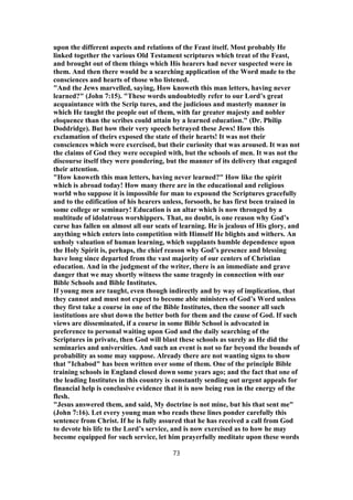 upon the different aspects and relations of the Feast itself. Most probably He
linked together the various Old Testament scriptures which treat of the Feast,
and brought out of them things which His hearers had never suspected were in
them. And then there would be a searching application of the Word made to the
consciences and hearts of those who listened.
"And the Jews marvelled, saying, How knoweth this man letters, having never
learned?" (John 7:15). "These words undoubtedly refer to our Lord’s great
acquaintance with the Scrip tures, and the judicious and masterly manner in
which He taught the people out of them, with far greater majesty and nobler
eloquence than the scribes could attain by a learned education." (Dr. Philip
Doddridge). But how their very speech betrayed these Jews! How this
exclamation of theirs exposed the state of their hearts! It was not their
consciences which were exercised, but their curiosity that was aroused. It was not
the claims of God they were occupied with, but the schools of men. It was not the
discourse itself they were pondering, but the manner of its delivery that engaged
their attention.
"How knoweth this man letters, having never learned?" How like the spirit
which is abroad today! How many there are in the educational and religious
world who suppose it is impossible for man to expound the Scriptures gracefully
and to the edification of his hearers unless, forsooth, he has first been trained in
some college or seminary! Education is an altar which is now thronged by a
multitude of idolatrous worshippers. That, no doubt, is one reason why God’s
curse has fallen on almost all our seats of learning. He is jealous of His glory, and
anything which enters into competition with Himself He blights and withers. An
unholy valuation of human learning, which supplants humble dependence upon
the Holy Spirit is, perhaps, the chief reason why God’s presence and blessing
have long since departed from the vast majority of our centers of Christian
education. And in the judgment of the writer, there is an immediate and grave
danger that we may shortly witness the same tragedy in connection with our
Bible Schools and Bible Institutes.
If young men are taught, even though indirectly and by way of implication, that
they cannot and must not expect to become able ministers of God’s Word unless
they first take a course in one of the Bible Institutes, then the sooner all such
institutions are shut down the better both for them and the cause of God. If such
views are disseminated, if a course in some Bible School is advocated in
preference to personal waiting upon God and the daily searching of the
Scriptures in private, then God will blast these schools as surely as He did the
seminaries and universities. And such an event is not so far beyond the bounds of
probability as some may suppose. Already there are not wanting signs to show
that "Ichabod" has been written over some of them. One of the principle Bible
training schools in England closed down some years ago; and the fact that one of
the leading Institutes in this country is constantly sending out urgent appeals for
financial help is conclusive evidence that it is now being run in the energy of the
flesh.
"Jesus answered them, and said, My doctrine is not mine, but his that sent me"
(John 7:16). Let every young man who reads these lines ponder carefully this
sentence from Christ. If he is fully assured that he has received a call from God
to devote his life to the Lord’s service, and is now exercised as to how he may
become equipped for such service, let him prayerfully meditate upon these words
73
 