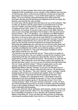 of the Savior. Let him remember that Christ is here speaking not from the
standpoint of His essential glory, not as a member of the Godhead, but as the Son
of God incarnate, that is, as the Servant of Jehovah. Let him turn to John 8:28
and compare its closing sentence: "As my Father hath taught me, I speak these
things." It was in no human schools He had learned to teach so that men
marvelled. This discourse He had delivered originated not in His own mind. His
doctrine came from the One who sent Him.
It was the same with the apostle Paul. Hear him as he says to the Galatians, "But
I certify you, brethren, that the gospel which was preached of me is not after
man. For I neither received it of man, neither was I taught it, but by the
revelation of Jesus Christ" (John 1:11, 12). And these things, dear brethren, are
recorded for our learning. No one has to take a course in any Bible School in
order to gain a knowledge and insight of the Scriptures. The man most used of
God last century—Mr. C. H. Spurgeon—was a graduate of no Bible Institute!
We do not say that God has not used the Bible schools to help many who have
gone there; we do not say there may not be such which He is so using today. But
what we do say is, that such schools are not an imperative necessity. You have
the same Bible to hand that they have; and you have the same Holy Spirit to
guide you into all truth. God may be pleased to use human instruments in
instructing and enlightening you, or He may give you the far greater honor and
privilege of teaching you directly. That is for you to ascertain. Your first duty is
to humbly and diligently look to HIM, wait on Him for guidance, seek His
will, ,and the sure promise is, "The meek will he guide in judgment: and the
meek will he teach his way" (Ps. 25:9).
"My doctrine is not mine, but his that sent me." These words were spoken by
Christ to correct the Jews, who were unable to account for the wondrous words
which fell from His lips. He would assure them that His "doctrine" had been
taught Him by no man, nor had He invented it. "My doctrine is not mine, but his
that sent me." How zealous He was for the Father’s honor! How jealously He
guarded the Father’s glory! Let every servant of God learn from this blessed One
who was "meek and lowly in heart." Whenever people praise you for some
message of help, fail not to disclaim all credit, and remind your God—
dishonoring admirers that the "doctrine" is not yours, but His that sent you.
"My doctrine is not mine." Observe that Christ does not say "My doctrines are
not mine," but "My doctrine." The word "doctrine" means "teaching," and the
teaching (truth) of God is one correlated and complete whole. In writing to
Timothy, Paul said, "Take heed unto thyself, and unto the doctrine" (not
doctrines—1 Timothy 4:6). And again he wrote, "All Scripture is given by
inspiration of God and is profitable for doctrine" (2 Tim. 3:16). In striking
contrast from this, Scripture speaks of "the doctrines of men" (Col. 2:22);
"strange doctrines" (Heb. 13:9); and "doctrines of demons" (1 Tim. 4:1). Here
the word is pluralized because there is no unity or harmony about the teachings
of men or the teachings of demons. They are diverse and conflicting. But God’s
truth is indivisible and harmonious.
"If any man will do his will, he shall know of the doctrine, whether it be of God,
or whether I speak of myself" (John 7:17). The wording of this verse in the A.V.
leaves something to be desired; we give, therefore, the translation found in
Bagster’s Interlinear:[1] "If any one desire his will to practice, he shall know
concerning the teaching whether from God it is, or I from myself speak." The
74
 