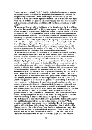 Greek word here rendered "desire" signifies no fleeting impression or impulse,
but a deeply rooted determination. The connection between this verse and the
one preceding is as follows: "What you have just heard from My lips is no
invention of Mine, but instead, it proceedeth from Him that sent Me. Now if you
really wish to test this and prove it for yourselves you must take care to preserve
an honest mind and cultivate a heart that yields itself unquestioningly to God’s
truth."
"If any man will do his will, he shall know of the doctrine, whether it be of God,
or whether I speak of myself." In this declaration our Lord laid down a principle
of supreme practical importance. He informs us how certainty may be arrived at
in connection with the things of God. He tells us how spiritual discernment and
assurance are to be obtained. The fundamental condition for obtaining spiritual
knowledge is a genuine heart-desire to carry out the revealed will of God in our
lives. Wherever the heart is right God gives the capacity to apprehend His truth.
If the heart be not right, wherein would be the value of knowing God’s truth?
God will not grant light on His Word unless we are truly anxious to walk
according to that light. If the motive of the investigator be pure, then he will
obtain an assurance that the teaching of Scripture is "of God" that will be far
more convincing and conclusive than a hundred logical arguments.
"If any man will do his will, he shall know of the doctrine, whether it be of God,
or whether I speak of myself." How this word rebuked, again, these worldly-
minded Jews; and how it reverses the judgment of many of our moderns! One
does not have to enter a seminary or a Bible Institute and take a course in
Christian Apologetics in order to obtain assurance that the Bible is inspired, or
in order to learn how to interpret it. Spiritual intelligence comes not through the
intellect, but via the heart: it is acquired not by force of reasoning, but by the
exercise of faith. In Hebrews 11:3 we read, "Through faith we understand," and
faith cometh not by schooling but by hearing, and hearing by the Word of God!
Thousands of years ago one of Israel’s prophets was moved by the Holy Spirit to
write, "Then shall we know, if we follow on to know THE LORD" (Hos. 6:3).
"He that speaketh of himself seeketh his own glory: but he that seeketh his glory
that sent him, the same is true, and no unrighteousness is in him" (John 7:18).
Christ here appealed to the manner and purpose of His teaching, to show that He
was no impostor. He that speaketh of, or better from, himself, means, he whose
message originates with himself, rather than God. Such an one seeketh his own
glory. That is to say, he attracts attention to himself: he aims at his own honor
and aggrandizement. On the other hand, the one who seeks the glory of Him that
sent him, the same is "true" or genuine (cf. "true" in John 6:32 and 15:1), i.e. a
genuine servant of God. And of such, Christ added, "and no unrighteousness is
in him." Interpreting this in the light of the context (namely, verses 12 and 15),
its evident meaning is, The one who seeks God’s glory is no impostor.
"He that speaketh of himself seeketh his own glory: but he that seeketh his glory
that sent him, the same is true, and no unrighteousness is in him." What a
searching word is this for every servant of God today! How it condemns that
spirit of self-exaltation which at times, alas, is found (we fear) in all of us. The
Pharisees sought "the praise of men," and they have had many successors. But
how different was it with the apostle Paul, who wrote, "I am the least of the
apostles, that am not meet to be called an apostle" (1 Cor. 15:9). And again,
"Unto me, who am less than the least of all saints" (Eph. 3:8). And what an
75
 