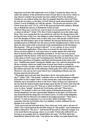 important word does this eighteenth verse of John 7 contain for those who sit
under the ministry of the professed servants of God. Here is one test by which we
may discover whether the preacher has been called of God to the ministry, or
whether he ran without being sent. Does he magnify himself or his Lord? Does
he seek his own glory, or the glory of God? Does he speak about himself or about
Christ? Can he truthfully say with the apostle, "We preach not ourselves, but
Christ Jesus the Lord" (2 Cor. 4:5)? Is the general trend of his ministry, Behold
me, or Behold the church, or Behold the Lamb of God?
"Did not Moses give you the law, and yet none of you keepeth the law? Why go
ye about to kill me?" (John 7:19). Here Christ completely turns the tables upon
them. They were saying that He was unlettered, and now He charges them with
having the letter of the Law, but failing to render obedience to it. They professed
to be the disciples of Moses, and yet there they were with murder in their hearts,
because He had healed a man on the Sabbath. He had just declared there was no
unrighteousness in Himself; now He uncovered the unrighteousness which was in
them, for they stood ready to break the sixth commandment in the Decalogue.
His question, "Why go ye about to kill me?" is very solemn. It was a word of
more than local application. Where there is no heart for the truth, there is
always an heart against it. And where there is enmity against the truth itself
there is hatred of those who faithfully proclaim it. No one who is in anywise
acquainted with the history of the last two thousand years can doubt that. And it
is due alone to God’s grace and restraining power that His servants do not now
share the experiences of Stephen, and Paul, and thousands of the saints who
were "faithful unto death" during the Middle Ages. Nor will it be long before the
Divine restraint, which now holds Satan in leash and which is curbing the
passions of God’s enemies, shall be removed. Read through the prophecies of the
Revelation and mark the awful sufferings which godly Jews will yet endure.
Moreover, who can say how soon what is now transpiring in Russia may not
become general and universal!
"The people answered and said, Thou hast a devil: who goeth about to kill
thee?" (John 7:20). "The people" evidently refers to the miscellaneous company
of Israelites in the Temple courts. At that season they came from all parts of
Palestine up to Jerusalem to observe the Feast. Many of them were ignorant of
the fact that the Judean leaders had designs upon the life of Christ; and when He
said to the Jews (of verse 15) "Why go ye about to kill me?" (verse 19, and cf.
verse 1), these "people" deemed our Lord insane, and said "Thou hast a
demon," for insanity is often one of the marks of demoniacal possession. This
fearful blasphemy not only exposed their blindness to the glory of Christ, but
also demonstrated the desperate evil of their hearts. To what awful indignities
and insults did our blessed Lord submit in becoming incarnate! "Thou hast a
demon:" is such an aspersion ever cast on thee, fellow-Christian? Then
remember that thy Lord before thee was similarly reviled: sufficient for the
disciple to be as his Master.
"Jesus answered and said unto them, I have done one work, and ye all marvel"
(John 7:21). Christ ignored the horrible charge of "the people," and continued to
address Himself to "the Jews." And herein He has left us a blessed example. It is
to be noted that in the passage where we are told, "Christ also suffered for us,
leaving us an example, that we should follow his steps," the Holy Spirit has
immediately followed this with, "who did no sin, neither was guile found in his
76
 