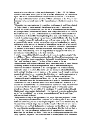 mouth: who, when he was reviled, reviled not again" (1 Pet. 2:22, 23). What a
beautiful illustration John 7 gives of this! When He was reviled, He "reviled not
again." He made no answer to their blasphemous declamation. O that Divine
grace may enable us to "follow his steps." When Christ said to the Jews, "I have
done one work, and ye all marvel," He was referring to what is recorded in John
5:1-16.
"Moses therefore gave unto you circumcision; (not because it is of Moses, but of
the fathers;) and ye on the sabbath day circumcise a man. If a man on the
sabbath day receive circumcision, that the law of Moses should not be broken;
are ye angry at me, because I have made a man every whit whole on the sabbath
day?" (John 7:22, 23). Our Lord continued to point out how unreasonable was
their criticism of Himself for healing the impotent man on the Sabbath day. He
reminds them that circumcision was performed on the Sabbath; why then should
they complain because He had made a poor sufferer whole on that day! By this
argument Christ teaches us that works of necessity and works of mercy may be
legitimately performed on the Sabbath. Circumcision was a work of necessity if
the Law of Moses was to be observed, for if the infant reached its eighth day on
the Sabbath, it was then he must be circumcised. The healing of the impotent
man was a work of mercy. Thus are we permitted to engage in both works of
necessity and works of mercy on the holy Sabbath.
It is to be observed that Christ here refers to circumcision as belonging to "the
law of Moses." For a right understanding of the teaching of Scripture concerning
the Law it is of first importance that we distinguish sharply between "the law of
God" and "the law of Moses." The Law of God is found in the ten
commandments which Jehovah Himself wrote on the two tables of stone, thereby
intimating that they were of lasting duration. This is what has been rightly
termed the moral Law, inasmuch as the Decalogue (the ten commandments)
enunciates a rule of conduct. The moral Law has no dispensational limitations,
but is lastingly binding on every member of the human race. It was given not as a
means of salvation, but as expressing the obligations of every human creature to
the great Creator. The "law of Moses" consists of the moral, social, and
ceremonial laws which God gave to Moses after the ten commandments. The
Law of Moses included the ten commandments as we learn from Deuteronomy 5.
In one sense the Law of Moses is wider than "the law of God," inasmuch as it
contains far more than the Ten Commandments. In another sense, it is narrower,
inasmuch as "the law of Moses" is binding only upon Israelites and Gentile
proselytes; whereas "the law of God" is binding on Jews and Gentiles alike.[2]
Christ dearly observes this distinction by referring to circumcision as belonging
not to "the law of God," but as being an essential part of "the law of Moses"
which related only to Israel.
"Judge not according to the appearance, but judge righteous judgment" (John
7:24). The connection between this verse and the preceding ones is dear. Christ
had been vindicating His act of healing the impotent man on the Sabbath day. To
His superficial critics it might have seemed a breach of the Sabbatic law; but in
reality it was not so. Their judgment was hasty and partial. They were looking
for something they might condemn, and so seized upon this. But their verdict, as
is usually the case when hurried and prejudiced, was altogether erroneous.
Therefore, did our Lord bid them; "Judge not according to the appearance, but
judge righteous judgment." He exhorted them to be fair; to take into account all
77
 
