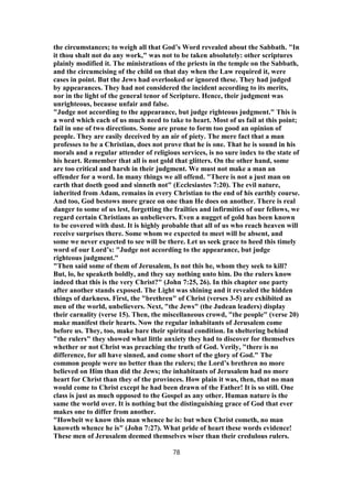 the circumstances; to weigh all that God’s Word revealed about the Sabbath. "In
it thou shalt not do any work," was not to be taken absolutely: other scriptures
plainly modified it. The ministrations of the priests in the temple on the Sabbath,
and the circumcising of the child on that day when the Law required it, were
cases in point. But the Jews had overlooked or ignored these. They had judged
by appearances. They had not considered the incident according to its merits,
nor in the light of the general tenor of Scripture. Hence, their judgment was
unrighteous, because unfair and false.
"Judge not according to the appearance, but judge righteous judgment." This is
a word which each of us much need to take to heart. Most of us fail at this point;
fail in one of two directions. Some are prone to form too good an opinion of
people. They are easily deceived by an air of piety. The mere fact that a man
professes to be a Christian, does not prove that he is one. That he is sound in his
morals and a regular attender of religious services, is no sure index to the state of
his heart. Remember that all is not gold that glitters. On the other hand, some
are too critical and harsh in their judgment. We must not make a man an
offender for a word. In many things we all offend. "There is not a just man on
earth that doeth good and sinneth not" (Ecclesiastes 7:20). The evil nature,
inherited from Adam, remains in every Christian to the end of his earthly course.
And too, God bestows more grace on one than He does on another. There is real
danger to some of us lest, forgetting the frailties and infirmities of our fellows, we
regard certain Christians as unbelievers. Even a nugget of gold has been known
to be covered with dust. It is highly probable that all of us who reach heaven will
receive surprises there. Some whom we expected to meet will be absent, and
some we never expected to see will be there. Let us seek grace to heed this timely
word of our Lord’s: "Judge not according to the appearance, but judge
righteous judgment."
"Then said some of them of Jerusalem, Is not this he, whom they seek to kill?
But, lo, he speaketh boldly, and they say nothing unto him. Do the rulers know
indeed that this is the very Christ?" (John 7:25, 26). In this chapter one party
after another stands exposed. The Light was shining and it revealed the hidden
things of darkness. First, the "brethren" of Christ (verses 3-5) are exhibited as
men of the world, unbelievers. Next, "the Jews" (the Judean leaders) display
their carnality (verse 15). Then, the miscellaneous crowd, "the people" (verse 20)
make manifest their hearts. Now the regular inhabitants of Jerusalem come
before us. They, too, make bare their spiritual condition. In sheltering behind
"the rulers" they showed what little anxiety they had to discover for themselves
whether or not Christ was preaching the truth of God. Verily, "there is no
difference, for all have sinned, and come short of the glory of God." The
common people were no better than the rulers; the Lord’s brethren no more
believed on Him than did the Jews; the inhabitants of Jerusalem had no more
heart for Christ than they of the provinces. How plain it was, then, that no man
would come to Christ except he had been drawn of the Father! It is so still. One
class is just as much opposed to the Gospel as any other. Human nature is the
same the world over. It is nothing but the distinguishing grace of God that ever
makes one to differ from another.
"Howbeit we know this man whence he is: but when Christ cometh, no man
knoweth whence he is" (John 7:27). What pride of heart these words evidence!
These men of Jerusalem deemed themselves wiser than their credulous rulers.
78
 