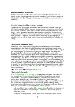 Christ an example of prudence
Our Lord’s example recorded in this verse shows clearly that Christians are not
meant to court martyrdom, or wilfully expose themselves to certain death, under the
idea that it is their duty. Many primitive martyrs seem not to have understood this.
(Bp. Ryle.)
How Christians should act in times of danger
The Roman rule in battle was neither to fly from dangers nor to follow them. The
Christian’s motto is, “Neither timorous nor temeranous.” We must not basely desert
the cause of Christ when called out to defend it. “Either vanquish or die,” the Black
Prince’s father said to him. Either live with the gospel or die for it. Yet we may not
rashly run ourselves upon unnecessary dangers, but decline them when we can with a
good conscience. Christians are permitted to fly when they are sought for to the
slaughter, so it be with the wings of a dove, and not with the pinions of a dragon. (J.
Trapp.)
We must not seek martyrdom
In Tourney, about 1544, a very noted professor of the Protestant religion, being
earnestly sought after, had concealed himself so closely that his persecutors were
unable to discover where he was hid. Contrary, however, to the advice and entreaty of
his wife and friends, he gave himself up, desirous of the glory of martyrdom; but
being adjudged to be burnt, he recanted, and abjured the faith in order to be
beheaded. The Papists improved this in order to decoy his fellow-sufferers to the like
recantation; but they replied, “He had tempted God by rushing upon danger without
a call, but they had to the utmost of their power shunned it, and hoped that, since He
had called them to suffer, He would support them under it.” And it so happened they
went to the fire in solemn pomp, and were consumed loudly singing the praise of God
even in the flames, till their strength was exhausted. We are not to court sufferings; it
is enough if we cheerfully endure them when, in the providence of God, we are called
to it, Our Lord Himself says to His disciples, “When they persecute you in one city,
flee ye into another.”
The Jews’ feast of tabernacles was at hand
The feast of tabernacles
(Lev_23:34-43; Exo_23:16; Deu_16:13-15) lasted seven days, from the fifteenth to
the twenty-first of the seventh month, Tisri, October. An eighth day was further
celebrated as a closing festival, like the first day, with a Sabbath rest and a holy
convocation. The feast served as a thankful remembrance of God’s gracious
protection of the nation during its desert wanderings, and as a joyous celebration of
the harvest then completed with the gathering in of the fruit and wine. It was
therefore considered by the Jews after the exile to be the greatest and moss glorious
feast, and its celebration was distinguished by various customs.
1. By an arbitrary interpretation of Lev_23:40, those who visited the feast carried
in the left hand a lemon, and in the right a palm branch, bound with sprays of
willow and myrtle.
2. At every morning offering, a priest, amid music and songs of praise, poured
8
 