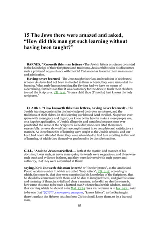 15 The Jews there were amazed and asked,
“How did this man get such learning without
having been taught?”
BARNES, "Knoweth this man letters - The Jewish letters or science consisted
in the knowledge of their Scriptures and traditions. Jesus exhibited in his discourses
such a profound acquaintance with the Old Testament as to excite their amazement
and admiration.
Having never learned - The Jews taught their law and tradition in celebrated
schools. As Jesus had not been instructed in those schools, they were amazed at his
learning. What early human teaching the Saviour had we have no means of
ascertaining, further than that it was customary for the Jews to teach their children
to read the Scriptures. 2Ti_3:15; “from a child thou (Timothy) hast known the holy
scriptures.”
CLARKE, "How knoweth this man letters, having never learned? - The
Jewish learning consisted in the knowledge of their own scriptures, and the
traditions of their elders. In this learning our blessed Lord excelled. No person ever
spoke with more grace and dignity, or knew better how to make a more proper use,
or a happier application, of Jewish allegories and parables; because none ever
penetrated the sense of the Scriptures as he did; none ever cited them more
successfully, or ever showed their accomplishment in so complete and satisfactory a
manner. As these branches of learning were taught at the Jewish schools, and our
Lord had never attended there, they were astonished to find him excelling in that sort
of learning, of which they themselves professed to be the sole teachers.
GILL, "And the Jews marvelled,.... Both at the matter, and manner of his
doctrine; it was such, as never man spake; his words were so gracious, and there were
such truth and evidence in them, and they were delivered with such power and
authority, that they were astonished at them:
saying, how knoweth this man letters? or "the Scriptures", as the Arabic and
Persic versions render it; which are called "holy letters", 2Ti_3:15; according to
which, the sense is, that they were surprised at his knowledge of the Scriptures, that
he should be conversant with them, and be able to interpret them, and give the sense
and meaning of them, in so full and clear a manner, as he did: or else the sense is,
how came this man to be such a learned man? whence has he this wisdom, and all
this learning which he shows? as in Mat_13:54. So a learned man is in Isa_29:11, said
to be one that ‫הספר‬ ‫,יודע‬ επισταµενος γραµµατα, "knows letters", as the Septuagint
there translate the Hebrew text; but how Christ should know them, or be a learned
man,
81
 