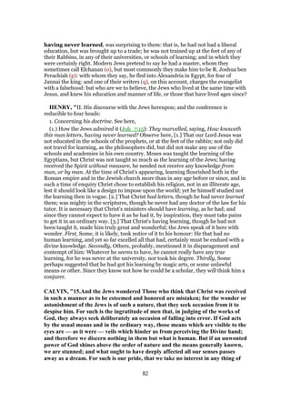 having never learned, was surprising to them: that is, he had not had a liberal
education, but was brought up to a trade; he was not trained up at the feet of any of
their Rabbins, in any of their universities, or schools of learning; and in which they
were certainly right. Modern Jews pretend to say he had a master, whom they
sometimes call Elchanan (o), but most commonly they make him to be R. Joshua ben
Perachiah (p): with whom they say, he fled into Alexandria in Egypt, for fear of
Jannai the king: and one of their writers (q), on this account, charges the evangelist
with a falsehood: but who are we to believe, the Jews who lived at the same time with
Jesus, and knew his education and manner of life, or those that have lived ages since?
HENRY, "II. His discourse with the Jews hereupon; and the conference is
reducible to four heads:
1. Concerning his doctrine. See here,
(1.) How the Jews admired it (Joh_7:15): They marvelled, saying, How knoweth
this man letters, having never learned? Observe here, [1.] That our Lord Jesus was
not educated in the schools of the prophets, or at the feet of the rabbin; not only did
not travel for learning, as the philosophers did, but did not make any use of the
schools and academies in his own country. Moses was taught the learning of the
Egyptians, but Christ was not taught so much as the learning of the Jews; having
received the Spirit without measure, he needed not receive any knowledge from
man, or by man. At the time of Christ's appearing, learning flourished both in the
Roman empire and in the Jewish church more than in any age before or since, and in
such a time of enquiry Christ chose to establish his religion, not in an illiterate age,
lest it should look like a design to impose upon the world; yet he himself studied not
the learning then in vogue. [2.] That Christ had letters, though he had never learned
them; was mighty in the scriptures, though he never had any doctor of the law for his
tutor. It is necessary that Christ's ministers should have learning, as he had; and
since they cannot expect to have it as he had it, by inspiration, they must take pains
to get it in an ordinary way. [3.] That Christ's having learning, though he had not
been taught it, made him truly great and wonderful; the Jews speak of it here with
wonder. First, Some, it is likely, took notice of it to his honour: He that had no
human learning, and yet so far excelled all that had, certainly must be endued with a
divine knowledge. Secondly, Others, probably, mentioned it in disparagement and
contempt of him: Whatever he seems to have, he cannot really have any true
learning, for he was never at the university, nor took his degree. Thirdly, Some
perhaps suggested that he had got his learning by magic arts, or some unlawful
means or other. Since they know not how he could be a scholar, they will think him a
conjurer.
CALVIN, "15.And the Jews wondered Those who think that Christ was received
in such a manner as to be esteemed and honored are mistaken; for the wonder or
astonishment of the Jews is of such a nature, that they seek occasion from it to
despise him. For such is the ingratitude of men that, in judging of the works of
God, they always seek deliberately an occasion of falling into error. If God acts
by the usual means and in the ordinary way, those means which are visible to the
eyes are — as it were — veils which hinder us from perceiving the Divine hand;
and therefore we discern nothing in them but what is human. But if an unwonted
power of God shines above the order of nature and the means generally known,
we are stunned; and what ought to have deeply affected all our senses passes
away as a dream. For such is our pride, that we take no interest in any thing of
82
 
