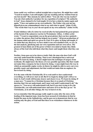 Jesus could very well have walked straight into a trap here. He might have said:
"I need no teacher; I am self-taught; I got my teaching and my wisdom from no
one but myself." But, instead, he said in effect: "You ask who was my teacher?
You ask what authority I produce for my exposition of scripture? My authority
is God" Jesus claimed to be God-taught. It is in fact a claim he makes again and
again. "I have not spoken on my own authority. The Father who sent me has
himself given me commandment what to say and what to speak" (John 12:49).
"The words that I say to you I do not speak on my own authority" (John 14:10).
Frank Salisbury tells of a letter he received after he had painted his great picture
of the burial of the unknown warrior in Westminster Abbey. A fellow artist
wrote: "I want to congratulate you on the great picture that you have painted--
or rather the picture that God has helped you to paint." All great productions of
the human mind and spirit are given by God. If we glory in being self-taught, if
we claim that any discovery we have made is our own unaided work, we are, in
the last analysis, glorifying only our own reputation and our own selves. The
greatest of men think not of the power of their own mind or hand; they think
always of the God who told them what they know and taught them what they can
do.
Further, Jesus goes on to lay down a truth. Only the man who does God's will
can truly understand His teaching. That is not a theological but a universal
truth. We learn by doing. A doctor might learn the technique of surgery from
textbooks. He might know the theory of every possible operation. But that would
not make him a surgeon; he has to learn by doing. A man might learn the way in
which an automobile engine works; in theory he might be able to carry out every
possible repair and adjustment; but that would not make him an engineer; he
has to learn by doing.
It is the same with the Christian life. If we wait until we have understood
everything, we will never start at all. But if we begin by doing God's will as we
know it, God's truth will become clearer and clearer to us. We learn by doing. If
a man says: "I cannot be a Christian because there is so much of Christian
doctrine that I do not understand, and I must wait until I understand it all," the
answer is: "You never will understand it all; but if you start trying to live the
Christian life, you will understand more and more of it as the days go on." In
Christianity, as in all other things, the way to learn is to do.
Let us remember that this passage really ought to come after the story of the
healing of the impotent man. Jesus has been accused of wickedness in that he
healed the man on the Sabbath day; and he goes on to demonstrate that he was
seeking only the glory of God and that there is no wickedness whatsoever in his
action.
84
 