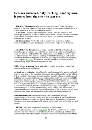16 Jesus answered, “My teaching is not my own.
It comes from the one who sent me.
BARNES, "My doctrine - My teaching, or what I teach. This is the proper
meaning of the word “doctrine.” It is what is taught us, and, as applied to religion, it
is what is taught us by God in the Holy Scriptures.
Is not wine - It is not originated by me. Though I have not learned in your
schools, yet you are not to infer that the doctrine which I teach is devised or invented
by me. I teach nothing that is contrary to the will of God, and which he has not
appointed me to teach.
His that sent me - God’s. It is such as he approves, and such as he has
commissioned me to teach. The doctrine is divine in its origin and in its nature.
CLARKE, "My doctrine is not mine - Our blessed Lord, in the character of
Messiah, might as well say, My doctrine is not mine, as an ambassador might say, I
speak not my own words, but his who sent me: and he speaks these words to draw
the attention of the Jews from the teaching of man to the teaching of God; and to
show them that he was the promised Messiah, the very person on whom, according
to the prophet, (Isa_11:2), the Spirit of Jehovah - the Spirit of wisdom, counsel,
understanding, might, and knowledge, should rest.
GILL, "Jesus answered them and said,.... Having heard them express their
surprise, and state their objection:
my doctrine is not mine: it was his, as he was God; as such, he was the author of
it, it was from him, by the revelation of him; and it was of him, or he was the subject
of it, as Mediator; it respected his person as God-man, his offices, as prophet, priest,
and King, and his grace, righteousness; and salvation; and it was his, as preached by
him as man; it came by him, and first began to be spoken by him; and was so spoken
by him, as it never was before, or since: but it was not human; it was not acquired by
him, as man; he did not learn it of man; he needed no human teachings; he increased
in wisdom without them, from his infancy: they said right, in saying he had never
learned; the spirit of wisdom and knowledge rested on high, and the treasures of
them were hid in him; nor was it a device or invention of his, as man; it was not from
himself as such, but it was from heaven, from his Father: wherefore he adds,
but his that sent me; thereby intimating, that it was of God, and was
communicated to him by his Father; from whom he received it, and from whom he
had a commission to preach it; so that his doctrine was that wisdom which comes
from above, and is pure and peaceable, divine and heavenly, and ought to be received
by men.
HENRY, "(2.) What he asserted concerning it; three things: -
[1.] That his doctrine is divine (Joh_7:16): My doctrine is not mine, but his that
sent me. They were offended because he undertook to teach though he had never
learned, in answer to which he tells them that his doctrine was such as was not to be
85
 