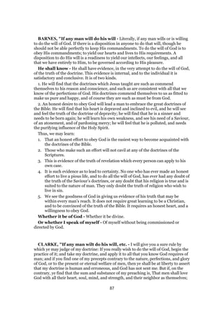 BARNES, "If any man will do his will - Literally, if any man wills or is willing
to do the will of God. If there is a disposition in anyone to do that will, though he
should not be able perfectly to keep His commandments. To do the will of God is to
obey His commandments; to yield our hearts and lives to His requirements. A
disposition to do His will is a readiness to yield our intellects, our feelings, and all
that we have entirely to Him, to be governed according to His pleasure.
He shall know - He shall have evidence, in the very attempt to do the will of God,
of the truth of the doctrine. This evidence is internal, and to the individual it is
satisfactory and conclusive. It is of two kinds.
1. He will find that the doctrines which Jesus taught are such as commend
themselves to his reason and conscience, and such as are consistent with all that we
know of the perfections of God. His doctrines commend themselves to us as fitted to
make us pure and happy, and of course they are such as must be from God.
2. An honest desire to obey God will lead a man to embrace the great doctrines of
the Bible. He will find that his heart is depraved and inclined to evil, and he will see
and feel the truth of the doctrine of depravity; he will find that he is a sinner and
needs to be born again; he will learn his own weakness, and see his need of a Saviour,
of an atonement, and of pardoning mercy; he will feel that he is polluted, and needs
the purifying influence of the Holy Spirit.
Thus, we may learn:
1. That an honest effort to obey God is the easiest way to become acquainted with
the doctrines of the Bible.
2. Those who make such an effort will not cavil at any of the doctrines of the
Scriptures.
3. This is evidence of the truth of revelation which every person can apply to his
own case.
4. It is such evidence as to lead to certainty. No one who has ever made an honest
effort to live a pious life, and to do all the will of God, has ever had any doubt of
the truth of the Saviour’s doctrines, or any doubt that his religion is true and is
suited to the nature of man. They only doubt the truth of religion who wish to
live in sin.
5. We see the goodness of God in giving us evidence of his truth that may be
within every man’s reach. It does not require great learning to be a Christian,
and to be convinced of the truth of the Bible. It requires an honest heart, and a
willingness to obey God.
Whether it be of God - Whether it be divine.
Or whether I speak of myself - Of myself without being commissioned or
directed by God.
CLARKE, "If any man wilt do his will, etc. - I will give you a sure rule by
which ye may judge of my doctrine: If you really wish to do the will of God, begin the
practice of it; and take my doctrine, and apply it to all that you know God requires of
man; and if you find one of my precepts contrary to the nature, perfections, and glory
of God, or to the present or eternal welfare of men, then ye shall be at liberty to assert
that my doctrine is human and erroneous, and God has not sent me. But if, on the
contrary, ye find that the sum and substance of my preaching is, That men shall love
God with all their heart, soul, mind, and strength, and their neighbor as themselves;
87
 